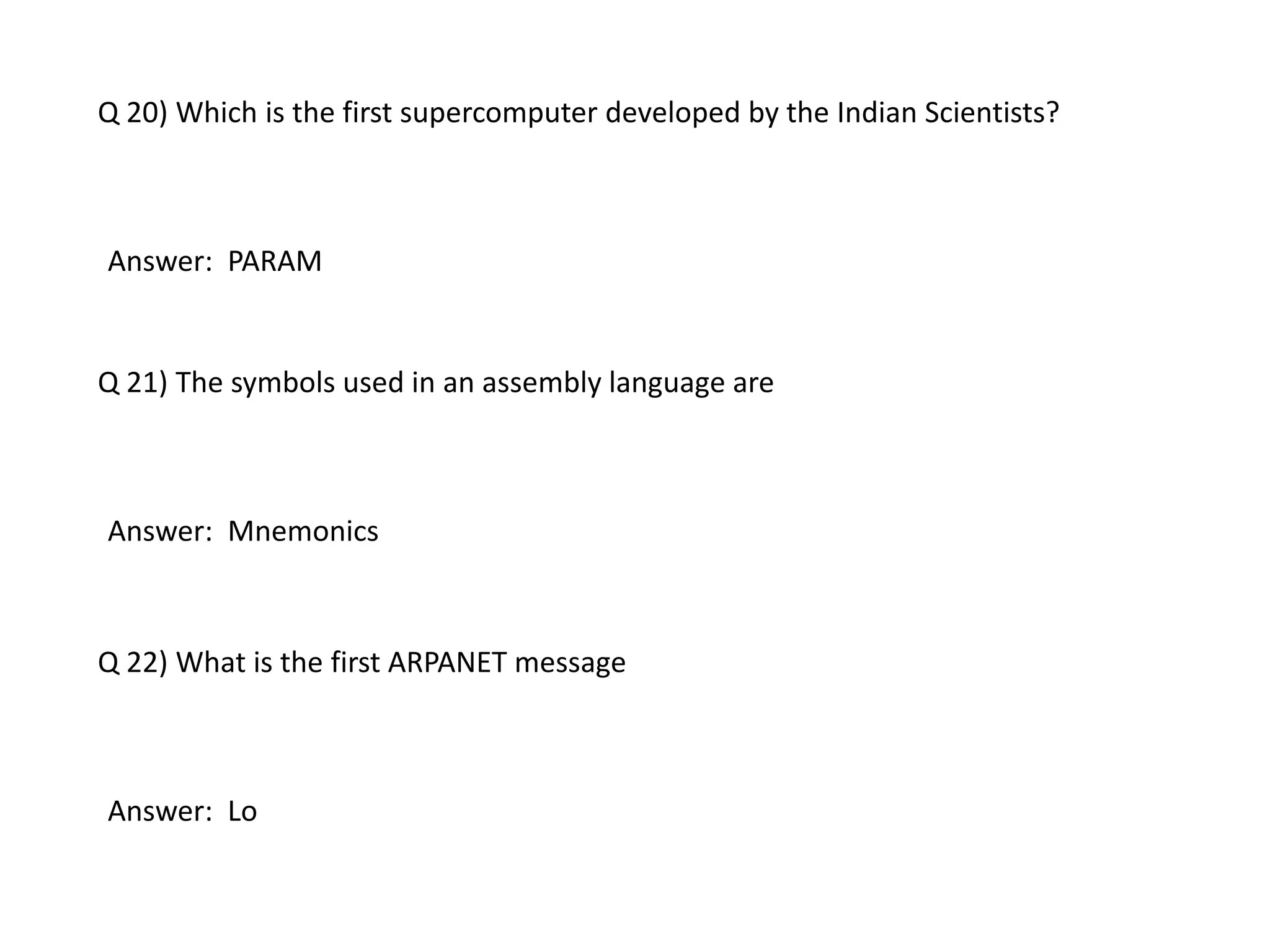 Q 20) Which is the first supercomputer developed by the Indian Scientists?
Answer: PARAM
Q 21) The symbols used in an assembly language are
Answer: Mnemonics
Q 22) What is the first ARPANET message
Answer: Lo
 