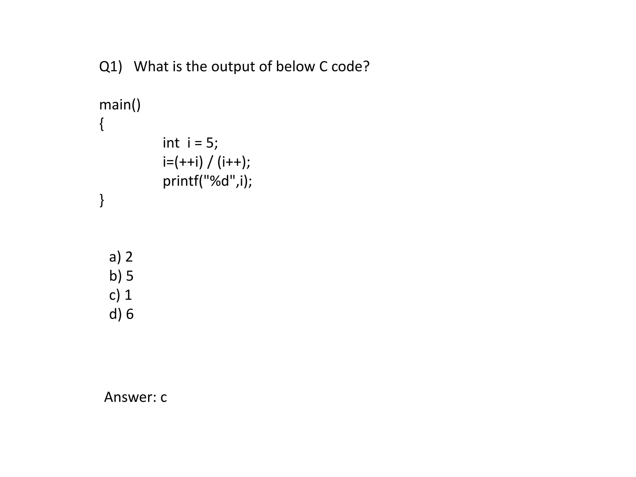 Q1) What is the output of below C code?
main()
{
int i = 5;
i=(++i) / (i++);
printf("%d",i);
}
a) 2
b) 5
c) 1
d) 6
Answer: c
 