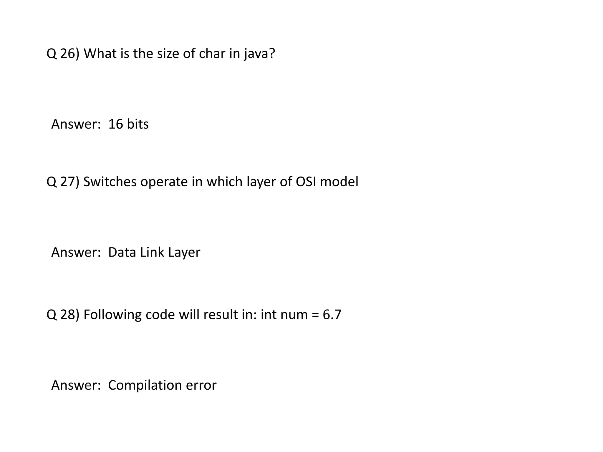 Q 26) What is the size of char in java?
Answer: 16 bits
Q 27) Switches operate in which layer of OSI model
Answer: Data Link Layer
Q 28) Following code will result in: int num = 6.7
Answer: Compilation error
 