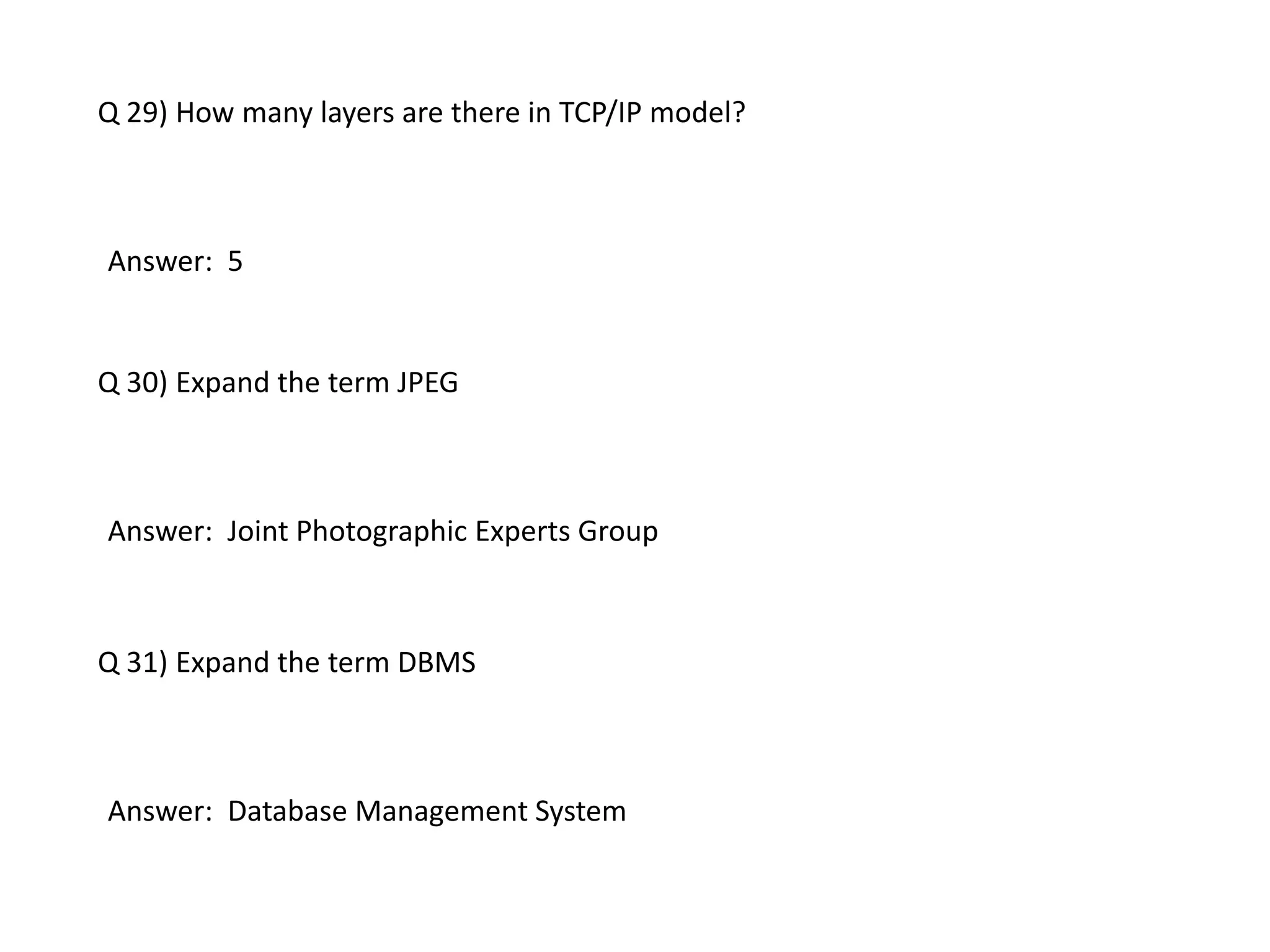 Q 29) How many layers are there in TCP/IP model?
Answer: 5
Q 30) Expand the term JPEG
Answer: Joint Photographic Experts Group
Q 31) Expand the term DBMS
Answer: Database Management System
 