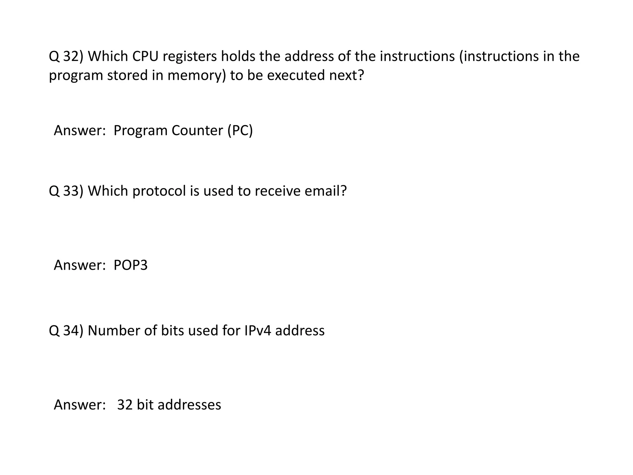 Q 32) Which CPU registers holds the address of the instructions (instructions in the
program stored in memory) to be executed next?
Answer: Program Counter (PC)
Q 33) Which protocol is used to receive email?
Answer: POP3
Q 34) Number of bits used for IPv4 address
Answer: 32 bit addresses
 