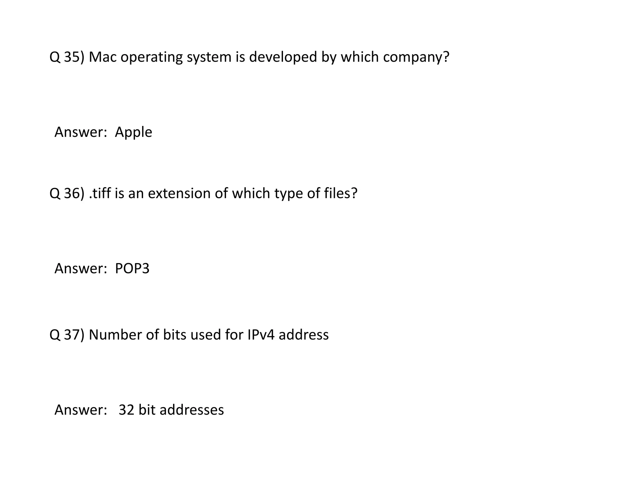 Q 35) Mac operating system is developed by which company?
Answer: Apple
Q 36) .tiff is an extension of which type of files?
Answer: POP3
Q 37) Number of bits used for IPv4 address
Answer: 32 bit addresses
 