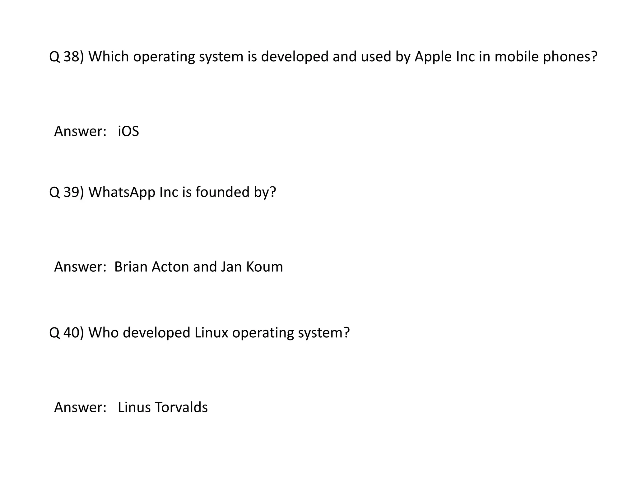 Q 38) Which operating system is developed and used by Apple Inc in mobile phones?
Answer: iOS
Q 39) WhatsApp Inc is founded by?
Answer: Brian Acton and Jan Koum
Q 40) Who developed Linux operating system?
Answer: Linus Torvalds
 