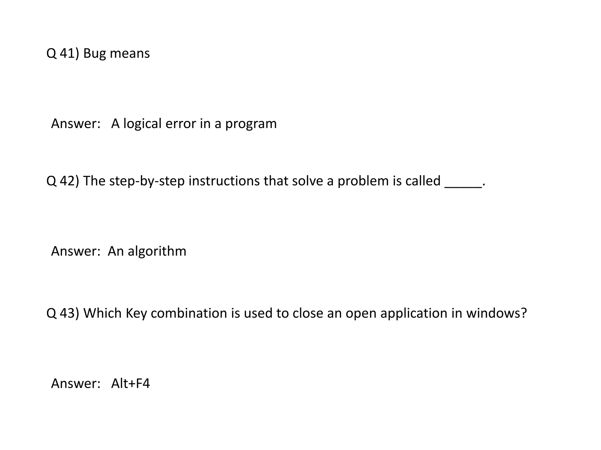 Q 41) Bug means
Answer: A logical error in a program
Q 42) The step-by-step instructions that solve a problem is called _____.
Answer: An algorithm
Q 43) Which Key combination is used to close an open application in windows?
Answer: Alt+F4
 