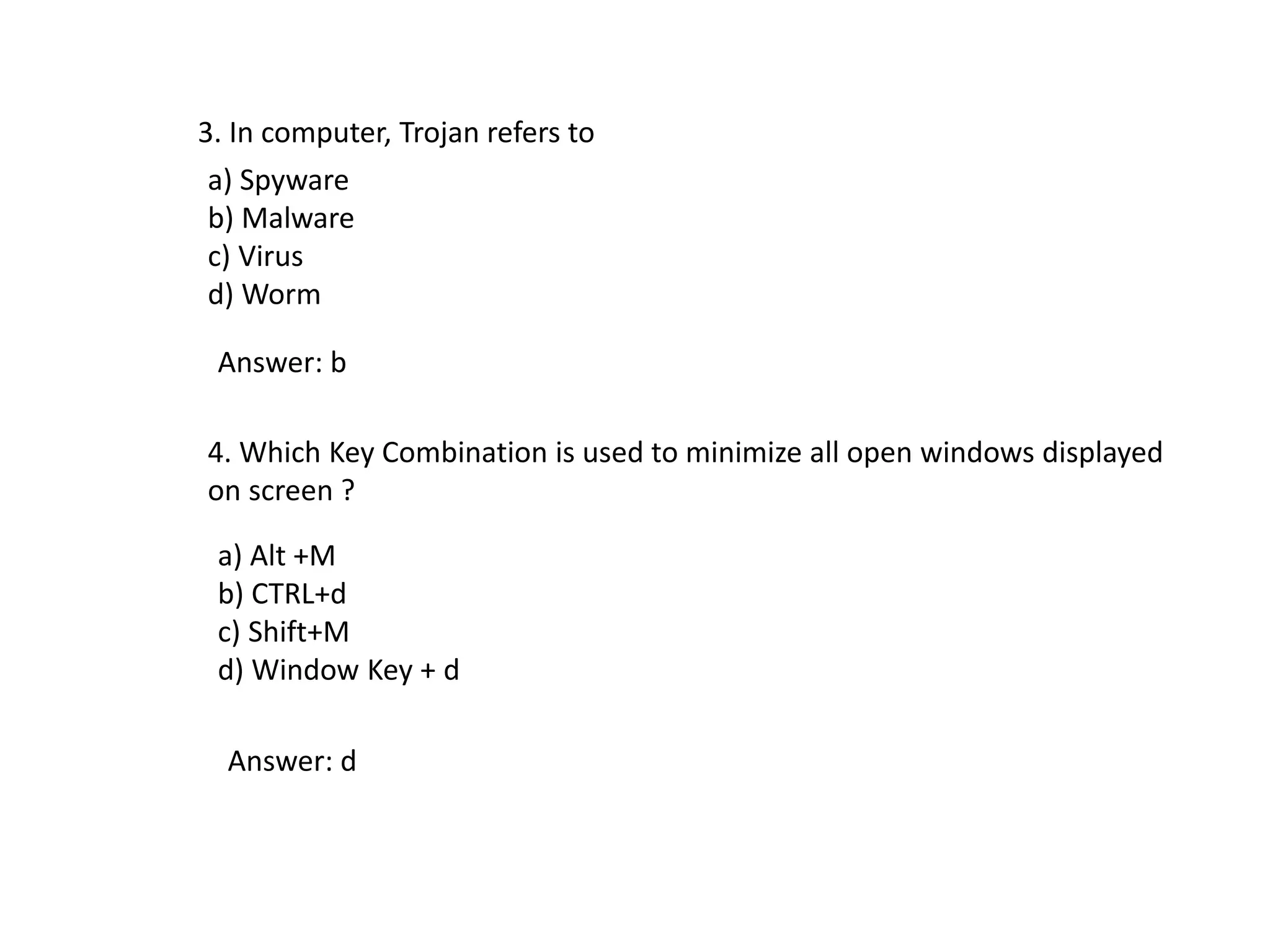 3. In computer, Trojan refers to
a) Spyware
b) Malware
c) Virus
d) Worm
Answer: b
4. Which Key Combination is used to minimize all open windows displayed
on screen ?
a) Alt +M
b) CTRL+d
c) Shift+M
d) Window Key + d
Answer: d
 