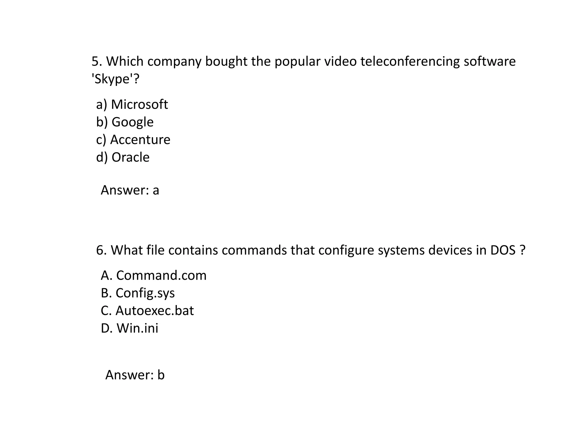 5. Which company bought the popular video teleconferencing software
'Skype'?
a) Microsoft
b) Google
c) Accenture
d) Oracle
Answer: a
6. What file contains commands that configure systems devices in DOS ?
A. Command.com
B. Config.sys
C. Autoexec.bat
D. Win.ini
Answer: b
 