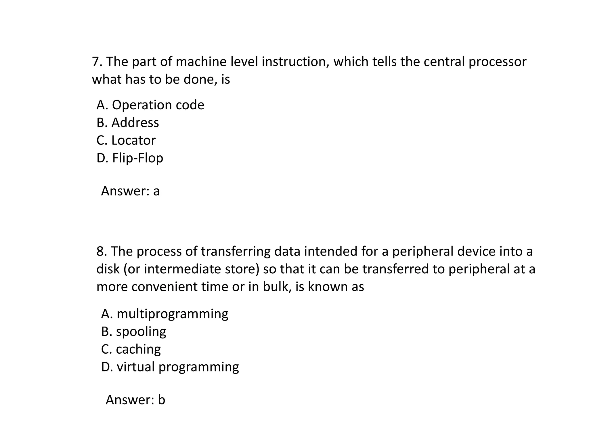 7. The part of machine level instruction, which tells the central processor
what has to be done, is
A. Operation code
B. Address
C. Locator
D. Flip-Flop
Answer: a
8. The process of transferring data intended for a peripheral device into a
disk (or intermediate store) so that it can be transferred to peripheral at a
more convenient time or in bulk, is known as
A. multiprogramming
B. spooling
C. caching
D. virtual programming
Answer: b
 