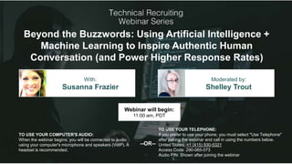 Beyond the Buzzwords: Using Artificial Intelligence +
Machine Learning to Inspire Authentic Human
Conversation (and Power Higher Response Rates)
Susanna Frazier Shelley Trout
With: Moderated by:
TO USE YOUR COMPUTER'S AUDIO:
When the webinar begins, you will be connected to audio
using your computer's microphone and speakers (VoIP). A
headset is recommended.
Webinar will begin:
11:00 am, PDT
TO USE YOUR TELEPHONE:
If you prefer to use your phone, you must select "Use Telephone"
after joining the webinar and call in using the numbers below.
United States: +1 (415) 930-5321
Access Code: 290-065-073
Audio PIN: Shown after joining the webinar
--OR--
 