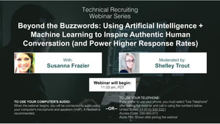 Beyond the Buzzwords: Using Artificial Intelligence +
Machine Learning to Inspire Authentic Human
Conversation (and Power Higher Response Rates)
Susanna Frazier Shelley Trout
With: Moderated by:
TO USE YOUR COMPUTER'S AUDIO:
When the webinar begins, you will be connected to audio using
your computer's microphone and speakers (VoIP). A headset is
recommended.
Webinar will begin:
11:00 am, PDT
TO USE YOUR TELEPHONE:
If you prefer to use your phone, you must select "Use Telephone"
after joining the webinar and call in using the numbers below.
United States: +1 (415) 930-5321
Access Code: 290-065-073
Audio PIN: Shown after joining the webinar
--OR--
 