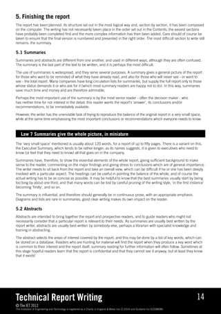 5.	Finishing the report
The report has been planned, its structure set out in the most logical way and, section by section, it has been composed
on the computer. The writing has not necessarily taken place in the order set out in the Contents; the easiest sections
have probably been completed first and the more complex information has then been added. Care should of course be
taken to ensure that the final version is numbered and presented in the right order. The most difficult section to write still
remains: the summary.

5.1 Summaries
Summaries and abstracts are different from one another, and used in different ways, although they are often confused.
The summary is the last part of the text to be written, and it is perhaps the most difficult.

The use of summaries is widespread, and they serve several purposes. A summary gives a general picture of the report
for those who want to be reminded of what they have already read, and also for those who will never see - or want to
see - the total report. Many companies have long circulation lists for summaries, but supply the full report only to those
whose status demands it or who ask for it (which most summary readers are happy not to do). In this way, summaries
save much time and money and are therefore admirable.

Perhaps the most important use of the summary is by the most senior reader - often the decision maker - who
has neither time for nor interest in the detail; this reader wants the report’s ‘answer’, its conclusions and/or
recommendations, to be immediately available.

However, the writer has the unenviable task of trying to reproduce the balance of the original report in a very small space,
while at the same time emphasising the most important conclusions or recommendations which everyone needs to know.



    Law 7 Summaries give the whole picture, in miniature
The ‘very small space’ mentioned is usually about 120 words, for a report of up to fifty pages. There is a variant on this,
the Executive Summary, which tends to be rather longer; as its names suggests, it is given to executives who need to
know (or feel that they need to know) all that goes on in the company.

Summaries have, therefore, to show the essential elements of the whole report, giving sufficient background to make
sense to the reader, commenting on the major findings and giving stress to conclusions which are of general importance.
The writer needs to sit back from the report and take an overall view, which can be difficult if he or she has been deeply
involved with a particular aspect. The headings can be useful in pointing the balance of the whole, and of course the
actual writing has to be as concise as possible. It may be helpful to know that the best summaries usually start by being
too long by about one third, and that many words can be lost by careful pruning of the writing style, ‘in the first instance’
becoming ‘firstly’, and so on.

The summary is influential, and therefore should generally be in continuous prose, with an appropriate emphasis.
Diagrams and lists are rare in summaries; good clear writing makes its own impact on the reader.

5.2 Abstracts
Abstracts are intended to bring together the report and prospective readers, and to guide readers who might not
necessarily consider that a particular report is relevant to their needs. As summaries are usually best written by the
report writer, abstracts are usually best written by somebody else, perhaps a librarian with specialist knowledge and
training in abstracting.

The abstract selects the areas of interest covered by the report, and this may be done by a list of key words, which can
be stored on a database. Readers who are hunting for material will find the report when they produce a key word which
is common to their interest and the report itself; summary reading for further information will often follow. Sometimes at
this stage hopeful readers learn that the report is confidential and that they cannot see it anyway, but at least they know
that it exists!




Technical Report Writing                                                                                                              14
© The IET 2012
The Institution of Engineering and Technology is registered as a Charity in England  Wales (no 211014) and Scotland (no SC038698).
 