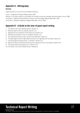 Appendix A - Bibliography
General
A good dictionary, such as the Concise Oxford Dictionary

Fraser J: Professional Proposal Writing, Gower, 1995
Kirkman J: Full marks: advice on punctuation for scientific and technical writing, Ramsbury Books, 3rd ed, 1999
van Emden J: Effective Communication for Science and Technology, Palgrave Macmillan, 2001
van Emden J: Writing for Engineers, Palgrave Macmillan, 3rd ed, 2005



Appendix B - A Guide to the laws of good report writing
1. 	 The reader is the most important person. (Section 1)
2. 	 Keep the report as short as possible. (Section 2.2)
3. 	 Organise for the convenience of the report user. (Section 2.3)
4. 	 All references should be correct in all details. (Section 2.5)
5. 	 The writing should be accurate, concise and unobtrusive. (Section 3)
6. 	 The right diagram with the right labels should be in the right place for the reader. (Section 4)
7. 	 Summaries give the whole picture, in miniature. (Section 5.1)
8. 	 Reports should be checked for technical errors, typing errors and inconsistency. (Section 5.4)
9. 	 The report should look as good as it is. (Section 5.5)
10. The reader is the most important person. (Section 6)




Technical Report Writing                                                                                                              17
© The IET 2012
The Institution of Engineering and Technology is registered as a Charity in England  Wales (no 211014) and Scotland (no SC038698).
 