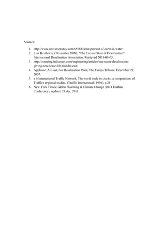 Sources:

   1. http://www.universetoday.com/65588/what-percent-of-earth-is-water/
   2. Lisa Henthorne (November 2009). "The Current State of Desalination".
      International Desalination Association. Retrieved 2011-09-05.
   3. http://sourcing.indiamart.com/engineering/articles/sea-water-desalination-
      giving-new-lease-life-middle-east/
   4. Applause, At Last, For Desalination Plant, The Tampa Tribune, December 22,
      2007.
   5. a b International Traffic Network, The world trade in sharks: a compendium of
      Traffic's regional studies, (Traffic International: 1996), p.25
   6. New York Times: Global Warming & Climate Change (2011 Durban
      Conference), updated 21 dec, 2011.
 