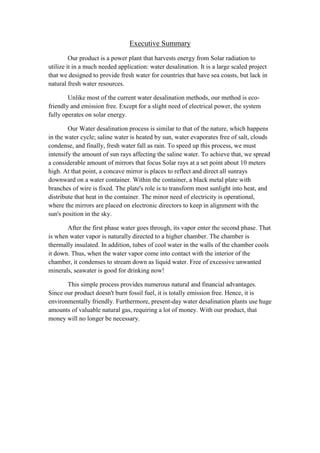 Executive Summary
         Our product is a power plant that harvests energy from Solar radiation to
utilize it in a much needed application: water desalination. It is a large scaled project
that we designed to provide fresh water for countries that have sea coasts, but lack in
natural fresh water resources.

        Unlike most of the current water desalination methods, our method is eco-
friendly and emission free. Except for a slight need of electrical power, the system
fully operates on solar energy.

        Our Water desalination process is similar to that of the nature, which happens
in the water cycle; saline water is heated by sun, water evaporates free of salt, clouds
condense, and finally, fresh water fall as rain. To speed up this process, we must
intensify the amount of sun rays affecting the saline water. To achieve that, we spread
a considerable amount of mirrors that focus Solar rays at a set point about 10 meters
high. At that point, a concave mirror is places to reflect and direct all sunrays
downward on a water container. Within the container, a black metal plate with
branches of wire is fixed. The plate's role is to transform most sunlight into heat, and
distribute that heat in the container. The minor need of electricity is operational,
where the mirrors are placed on electronic directors to keep in alignment with the
sun's position in the sky.

       After the first phase water goes through, its vapor enter the second phase. That
is when water vapor is naturally directed to a higher chamber. The chamber is
thermally insulated. In addition, tubes of cool water in the walls of the chamber cools
it down. Thus, when the water vapor come into contact with the interior of the
chamber, it condenses to stream down as liquid water. Free of excessive unwanted
minerals, seawater is good for drinking now!

       This simple process provides numerous natural and financial advantages.
Since our product doesn't burn fossil fuel, it is totally emission free. Hence, it is
environmentally friendly. Furthermore, present-day water desalination plants use huge
amounts of valuable natural gas, requiring a lot of money. With our product, that
money will no longer be necessary.
 