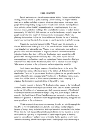Need Statement
        People try to prevent a hazardous an expected Mother Nature event that is just
starting, which is known as global warming. Global warming can be prevented in
many ways, and the main key to prevent it is to use clean energy. Nowadays, most
people depend on polluting energy sources (which comes from the burning of fossil
fuels; emitting carbon dioxide) in operating almost everything ranging from cars,
factories, houses, and other buildings. This resulted in the increase of carbon dioxide
emissions by 5.9% in 2010. This increase can be effective in many negative ways, and
people can predict how much will it increase in the coming years. That’s why
planning the future is a vital factor. The world should decrease the use of polluting
energy, and increase the use of clean energy in order to put a stop to global warming.

         Water is the most vital element for life. Without water, it is impossible to
survive. Saline oceans make up to 71% of the earth’s surface1. People obtain fresh
water directly from lakes and rivers. Whereas ocean (saline) water must undergo a
process called desalination in order to be good for human consumption or crop
irrigation. Studies show that 14,451 water desalination plants around the world
produce 15.8 billion gallons of water every day. These plants require massive
amounts of energy to function, which can contaminate Earth’s atmosphere. But how
valuable would it be if water desalination plants were to function on clean energy?
What a great advantage to the environment and atmosphere that would be!

       Saudi Arabia is the largest producer of desalinated water in the world. The
government pays annual subsidies at a cost of 3.2 million US dollars for water
desalination. There are 30 governmental desalination plants that are spread around the
country. These 30 plants produce over 2.98 million m3 of desalinated water per day.
About three million barrels of oil are used to power these plants every day; it is
expected that this number is going to triple in the next five years.

       Another example is the Jebel Ali desalination plant located in the United Arab
Emirates, and it’s the world’s largest desalination plant. Jebel Ali plant is capable of
producing 300 million m3 of water per year. Such enormous amounts of desalinated
water require tremendous amounts of energy. Using pure, clean energy is just what
countries like Saudi Arabia, United Arab Emirates and many others need, looking at
the massive quantities of desalinated water they produce per day using energy that can
cause great harm to the environment.

        25,000 people die from starvation every day. Somalia is a suitable example for
that. Due to poverty and land dryness, Somalia loses a large number of people
because of hunger, thirst, and diseases. Although Somalia is bordered with the Indian
Ocean from the east, it doesn’t have the financial abilities nor the facilities to exploit
the ocean in the right way. A large number of countries participated in donating
generous sums of money and provisions to Somalia. But the question is: why can't
Somalia consistently provide its own provisions? Should people keep on donating or
 