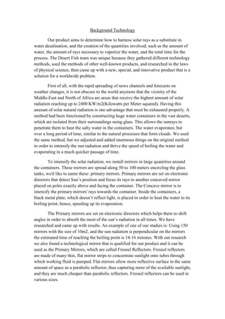 Background Technology

        Our product aims to determine how to harness solar rays as a substitute in
water desalination, and the creation of the quantities involved; such as the amount of
water, the amount of rays necessary to vaporize the water, and the total time for the
process. The Desert Fish team was unique because they gathered different technology
methods, used the methods of other well-known products, and researched in the laws
of physical science, then came up with a new, special, and innovative product that is a
solution for a worldwide problem.

        First of all, with the rapid spreading of news channels and forecasts on
weather changes, it is not obscure to the world anymore that the vicinity of the
Middle-East and North of Africa are areas that receive the highest amount of solar
radiation reaching up to 2400 KW/m2(Kilowatts per Meter squared). Having this
amount of solar natural radiation is one advantage that must be exhausted properly. A
method had been functioned by constructing huge water containers in the vast deserts,
which are isolated from their surroundings using glass. This allows the sunrays to
penetrate them to heat the salty water in the containers. The water evaporates; but
over a long period of time, similar to the natural processes that form clouds. We used
the same method, but we adjusted and added enormous things on the original method
in order to intensify the sun radiation and thrive the speed of boiling the water and
evaporating in a much quicker passage of time.

        To intensify the solar radiation, we install mirrors in large quantities around
the containers. These mirrors are spread along 50 to 100 meters encircling the glass
tanks, we'd like to name these: primary mirrors. Primary mirrors are set on electronic
directors that detect Sun’s position and focus its rays to another concaved mirror
placed on poles exactly above and facing the container. The Concave mirror is to
intensify the primary mirrors' rays towards the container. Inside the containers, a
black metal plate, which doesn’t reflect light, is placed in order to heat the water to its
boiling point; hence, speeding up its evaporation.

        The Primary mirrors are set on electronic directors which helps them to shift
angles in order to absorb the most of the sun’s radiation in all times. We have
researched and came up with results. An example of one of our studies is: Using 150
mirrors with the size of 10m2, and the sun radiation is perpendicular on the mirrors
the estimated time of reaching the boiling point is 14-16 minutes. With our research
we also found a technological mirror that is qualified for our product and it can be
used as the Primary Mirrors, which are called Fresnel Reflectors. Fresnel reflectors
are made of many thin, flat mirror strips to concentrate sunlight onto tubes through
which working fluid is pumped. Flat mirrors allow more reflective surface in the same
amount of space as a parabolic reflector, thus capturing more of the available sunlight,
and they are much cheaper than parabolic reflectors. Fresnel reflectors can be used in
various sizes.
 
