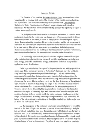 Concept Details
        The function of our product, Solar Desalination Plant, is to desalinate saline
water in order to produce fresh water. The structure of the plant is simple, flexible,
and expandable. That allows the technology that we innovated, Utilizing Solar
Radiation in Water Desalination, to efficiently work with ease and with clear
mechanics. All these factors benefits the facility by giving it the capability to adjust to
various water supply needs.

        The design of the facility is similar to that of an auditorium. A cylinder water
container is located at the center, and arc-shaped rows of mirrors surround it. Above
the water container at the center, a sector of a big concave mirror hangs on a pole,
facing downwards at the container. However, the container and the mirrors around it
are not on the same altitude. The mirrors are raised above the surface of the container
by several meters. That allows some space to be available for building steam
chambers under the mirrors, but still higher than the container's surface. Furthermore,
both the steam chamber and the water container must be under the sea-level.

        The technology by which our product operates emphasizes the efficiency of
solar radiation in producing thermal energy. It provides an effective way to harness
solar energy, convert it into thermal energy, and use that heat in an indispensable
application: water desalination.

        Solar rays are collected through reflecting mirrors that are widely spread in a
sunny area. These mirrors are known as "heliostats". Heliostats have the ability to
keep reflecting sunlight toward a predetermined target. They are controlled by
computers which calculate Sun's position. Also given the heliostat's position, the
computer operate motors that rotate the heliostat to keep it in correct alignment with
the sun and the target. The target however, is not the final destination of the collected
light. Around 15-30 meters high hangs the target of the heliostats: a concave mirror
whose role is to reflect a concentrated light beam at the water container under it.
Concave mirrors focus defused light at a certain focus point due to the shape of its
curve and the angles of incoming light. Our concave mirror must be designed and
positioned so that its focus point is inside the water container. Its placement at that
height can be achieved by simply attaching it to a pole from its side. Preferably, the
height of the mirror should be adjustable; it should be attached to a slider on the pole
so that it can slide up and down.

         At the focus point in the container, a sufficient amount of energy is available,
but it is in the form of light, and we need to convert it into thermal energy. As light
hits any object, part of that light goes through (as in invisible bodies), another part is
reflected back (as in visible bodies), and the remaining light transforms into heat (as
in black bodies). To transform as much heat from the light as possible, a black metal
plate is placed inside the water container. The metal plate serves for another purpose:
the distribution of heat in the container. Therefore, it must be a good heat conductor.
 
