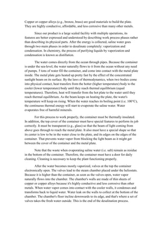 Copper or copper alloys (e.g., bronze, brass) are good materials to build the plate.
They are highly conductive, affordable, and less corrosive than many other metals.

        Since our product is a large scaled facility with multiple operations, its
features are better expressed and understood by describing work process phases rather
than describing its physical parts. After the energy is collected, saline water goes
through two main phases in order to desalinate completely: vaporization and
condensation. In chemistry, the process of purifying liquids by vaporization and
condensation is known as distillation.

        The water comes directly from the ocean through pipes. Because the container
is under the sea-level, the water naturally flows to it from the ocean without any need
of pumps. 5 tons of water fill the container, and come into contact with the metal plate
inside. The metal plate gets heated up pretty fast by the effect of the concentrated
sunlight beam on its surface. By the laws of thermodynamics, when two bodies come
into physical contact, heat transfers from the hotter (higher temperature) body to the
cooler (lower temperature) body until they reach thermal equilibrium (equal
temperatures). Therefore, heat will transfer from the hot plate to the water until they
reach thermal equilibrium. As the beam keeps on heating the plate, the water's
temperature will keep on rising. When the water reaches its boiling point (i.e. 100°C),
the continuous thermal energy will start to evaporate the saline water. Water
evaporates free of harmful minerals.

        For this process to work properly, the container must be thermally insulated.
In addition, the top cover of the container must have special features to perform its job
correctly. It must be transparent (e.g., glass) so that the beam of light coming from
above goes through to reach the metal plate. It also must have a special shape so that
its center is low to be in the water close to the plate, and its edges on the edges of the
container. That prevents water vapor from blocking the light beam as it might get
between the cover of the container and the metal plate.

        Note that the waste when evaporating saline water (i.e. salt) remain as residue
in the bottom of the container. Therefore, the container must have a door for daily
cleaning. Cleaning is necessary to keep the plant functioning properly.

        After the water becomes mostly vaporized, valves at the top the container
electronically open. The valves lead to the steam chamber placed under the heliostats.
Because it is higher than the container, as soon as the valves open, water vapor
naturally flows into the chamber. The chamber's walls are made of thin sheets of
copper or copper alloys because it's highly conductive and less corrosive than other
metals. When water vapor comes into contact with the cooler walls, it condenses and
transforms back to liquid water. Water leak on the walls to collect at the bottom of the
chamber. The chamber's floor incline downwards to its edge, and that's where a set of
valves takes the fresh water outside. This is the end of the desalination process.
 