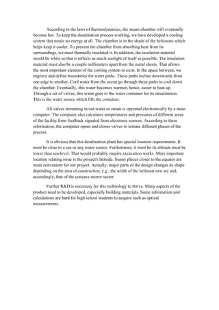 According to the laws of thermodynamics, the steam chamber will eventually
become hot. To keep the desalination process working, we have developed a cooling
system that needs no energy at all. The chamber is in the shade of the heliostats which
helps keep it cooler. To prevent the chamber from absorbing heat from its
surroundings, we must thermally insulated it. In addition, the insulation material
would be white so that it reflects as much sunlight of itself as possible. The insulation
material must also be a couple millimeters apart from the metal sheets. That allows
the most important element of the cooling system to exist. In the apace between, we
engrave and define boundaries for water paths. These paths incline downwards from
one edge to another. Cool water from the ocean go through these paths to cool down
the chamber. Eventually, this water becomes warmer, hence, easier to heat up.
Through a set of valves, this water goes to the water container for its desalination.
This is the water source which fills the container.

        All valves streaming in/out water or steam is operated electronically by a main
computer. The computer also calculates temperatures and pressures of different areas
of the facility from feedback signaled from electronic sensors. According to these
information, the computer opens and closes valves to initiate different phases of the
process.

        It is obvious that this desalination plant has special location requirements. It
must be close to a sea or any water source. Furthermore, it must be its altitude must be
lower than sea-level. That would probably require excavation works. More important
location relating issue is the project's latitude. Sunny places closer to the equator are
more convenient for our project. Actually, major parts of the design changes its shape
depending on the area of construction, e.g., the width of the heliostat row arc and,
accordingly, that of the concave mirror sector.

        Further R&D is necessary for this technology to thrive. Many aspects of the
product need to be developed, especially building materials. Some information and
calculations are hard for high school students to acquire such as optical
measurements.
 