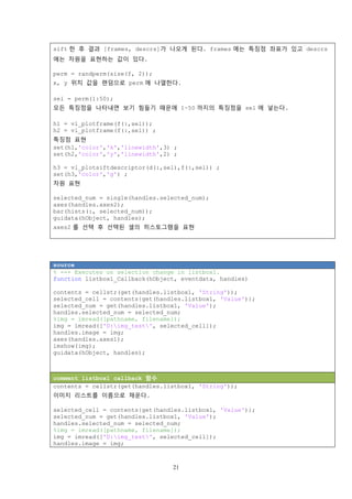 21
sift 한 후 결과 [frames, descrs]가 나오게 된다. frames 에는 특징점 좌표가 있고 descrs
에는 차원을 표현하는 값이 있다.
perm = randperm(size(f, 2));
x, y 위치 값을 랜덤으로 perm 에 나열한다.
sel = perm(1:50);
모든 특징점을 나타내면 보기 힘들기 때문에 1~50 까지의 특징점을 sel 에 넣는다.
h1 = vl_plotframe(f(:,sel));
h2 = vl_plotframe(f(:,sel)) ;
특징점 표현
set(h1,'color','k','linewidth',3) ;
set(h2,'color','y','linewidth',2) ;
h3 = vl_plotsiftdescriptor(d(:,sel),f(:,sel)) ;
set(h3,'color','g') ;
차원 표현
selected_num = single(handles.selected_num);
axes(handles.axes2);
bar(hists(:, selected_num));
guidata(hObject, handles);
axes2 를 선택 후 선택된 셀의 히스토그램을 표현
source
% --- Executes on selection change in listbox1.
function listbox1_Callback(hObject, eventdata, handles)
contents = cellstr(get(handles.listbox1, 'String'));
selected_cell = contents{get(handles.listbox1, 'Value')};
selected_num = get(handles.listbox1, 'Value');
handles.selected_num = selected_num;
%img = imread([pathname, filename]);
img = imread(['D:img_test', selected_cell]);
handles.image = img;
axes(handles.axes1);
imshow(img);
guidata(hObject, handles);
comment listbox1 callback 함수
contents = cellstr(get(handles.listbox1, 'String'));
이미지 리스트를 이름으로 채운다.
selected_cell = contents{get(handles.listbox1, 'Value')};
selected_num = get(handles.listbox1, 'Value');
handles.selected_num = selected_num;
%img = imread([pathname, filename]);
img = imread(['D:img_test', selected_cell]);
handles.image = img;
 