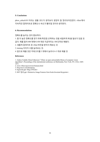 26
5: Conclusions
phow_caltech101 이라는 샘플 코드가 생각보다 굉장히 잘 정리되어있었다. vlfeat 에서
지속적인 업데이트로 정확도나 속도가 빨라질 것이라 생각한다.
6: Recommendations
정확도를 높이는 것이 중요하다.
1. 좀 더 높은 정확도를 얻기 위해 특징점 선택하는 것을 세밀하게 해 볼 필요가 있을 것
같다. 예를 들어 400 개에서 450 개로 지금까지는 100 단위로 해봤다.
2. 새롭게 업데이트 된 vlfeat 버전을 받아서 해보는 것
3. training 이미지 수를 늘려보는 것.
4. 앞으로 해볼 것은 카테고리를 3 개에서 늘려서 4~5 개로 해볼 것
References
1. Andrea Vedaldi, Brian Fulkerson," Vlfeat: an open and portable library of computer vision
algorithms", Proceedings of the international conference on Multimedia, New York, NY, USA, 1469–
1472
2. www.vlfeat.org/overview/kmeans.html
3. blog.naver.com/dunopiorg.
4. bagwords.ppt <Bag of Words>.
5. SIFT 정리.ppt <Distinctive Image Features from Scale-Invariant Keypoints>.
 