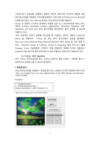 3
기존에 태그 연관성을 이용해서 분류한 데이터 베이스에 이미지의 변형에 강한
SIFT 알고리즘을 적용해서 이미지를 분류한다. 2004 년에 쓰인 David G.Lowe 교수님의
논문을 참고 했고 www.vlfeat.org 에 있는 vlfeat 라이브러리를 사용한다.
VLFeat 는 컴퓨터 시각처리 분야에서 유명한 오픈 소스 라이브러리로 HOG, SIFT,
MSER, k-means, hierarchical k-means, agglomerative information bottleneck, SLIC
superpixels, and quick shift 등의 알고리즘을 매트랩에서 쉽게 구현할 수 있도록
지원하고 있다.
먼저 보편적인 이미지 분류를 테스트할 때 사용되는 데이터 집합인 Caltech101
dataset 을 이용하여 VLFeat 에 있는 SIFT 알고리즘의 성능을 평가했다.
http://www.vision.caltech.edu/Image_Datasets/Caltech101/ 에서 dataset 을 다운 받을 수
있다. Caltech101 dataset 은 California Institute of Technology 에서 2003 년 9 월에
Computer Vision 기술개발에 기여하기 위해 만들어진 정제된 이미지 집합이다.
Caltech101 에는 총 9146 개의 이미지와 101 개로 구별되는 카테고리가 포함되어 있다.
1.1. VLFeat - SIFT Algorithm
먼저 VLFeat 라이브러리에 있는 vl_phow() 함수의 매칭 단계는 1. 특징점 찾기 2.
표현하기의 단계로 나눌 수 있다고 생각한다.
1. 특징점 찾기
vlfeat 라이브러리를 사용해서 1.특징점 찾기 와 2. 표현하기 단계가 한번에 이루어 진다.
This is an example from "An open implementation of the SIFT detector and descriptor -
Andrea Vedaldi"
Example1.
I = imread('test.png');
I = double(rgb2gray(I)/256);
[frames, descriptors] = sift(I, 'Verbosity', 1);
- http://www.vlfeat.org/overview/sift.html 참고
 