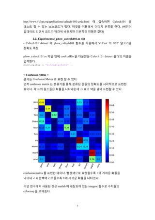 7
http://www.vlfeat.org/applications/caltech-101-code.html 에 접속하면 Caltech101 을
테스트 할 수 있는 소스코드가 있다. 이것을 이용해서 이미지 분류를 한다. (버전이
업데이트 되면서 코드가 약간씩 바뀌지만 기본적인 진행은 같다)
2.2. Experimental_phow_caltech101.m test
- Caltech101 dataset 에 phow_caltech101 함수를 사용해서 VLFeat 의 SIFT 알고리즘
정확도 측정
phow_caltech101.m 파일 안에 conf.calDir 을 다운받은 Caltech101 dataset 폴더의 이름을
입력한다.
conf.calDir = 'D:Caltech101' ;
< Confusion Mtrix >
결과는 Confusion Matrix 로 표현 할 수 있다.
먼저 confusion matrix 는 분류기를 통해 분류된 값들의 정확도를 시각적으로 표현한
표이다. 각 표의 원소들은 확률을 나타내는데 그 표의 색을 넣어 표현할 수 있다.
confusion matrix 를 표현한 예이다. 빨강색으로 표현될수록 1 에 가까운 확률을
나타내고 파란색에 가까울수록 0 에 가까운 확률을 나타낸다.
이번 연구에서 사용된 것은 matlab 에 내장되어 있는 imagesc 함수로 수치들의
colormap 을 보여준다.
 