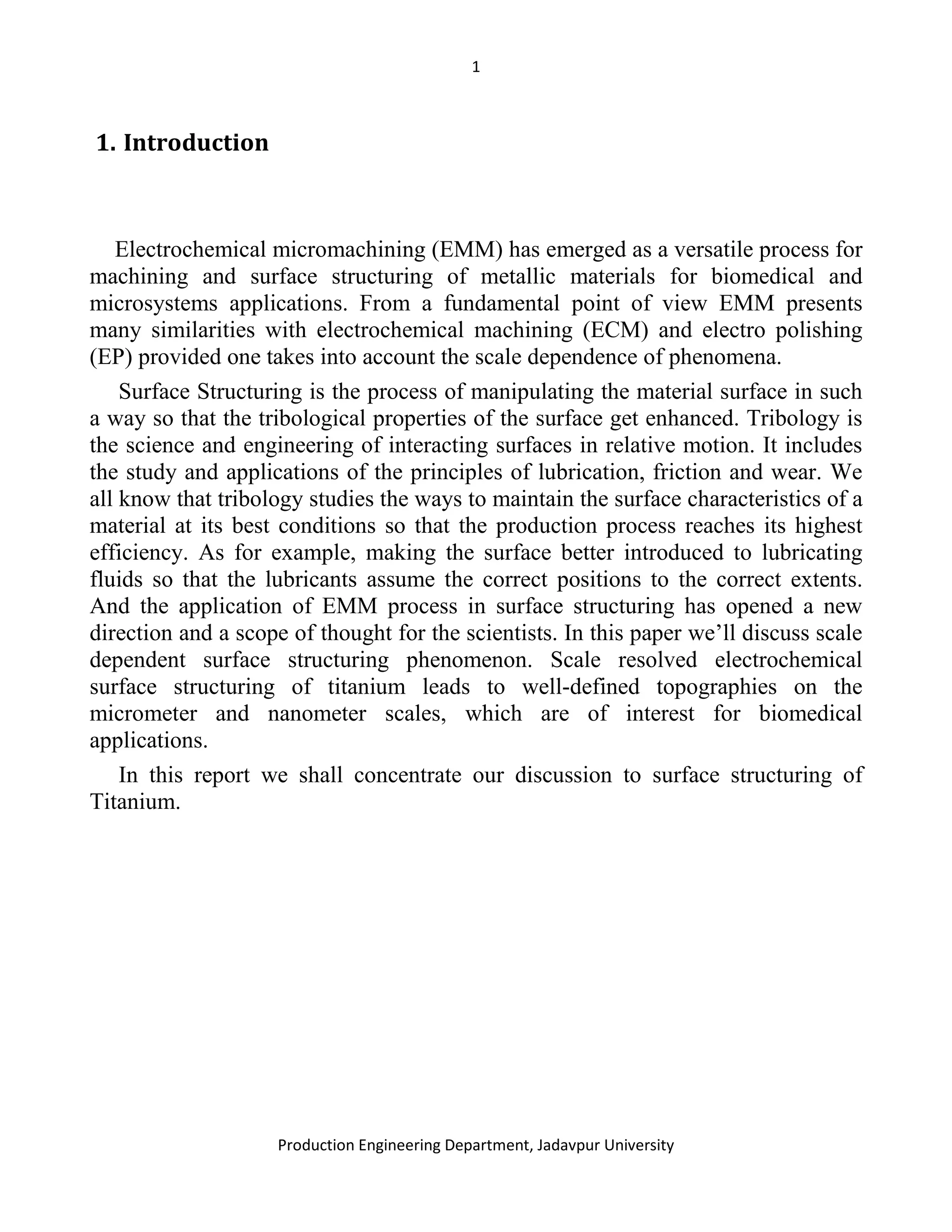 1
Production Engineering Department, Jadavpur University
1. Introduction
Electrochemical micromachining (EMM) has emerged as a versatile process for
machining and surface structuring of metallic materials for biomedical and
microsystems applications. From a fundamental point of view EMM presents
many similarities with electrochemical machining (ECM) and electro polishing
(EP) provided one takes into account the scale dependence of phenomena.
Surface Structuring is the process of manipulating the material surface in such
a way so that the tribological properties of the surface get enhanced. Tribology is
the science and engineering of interacting surfaces in relative motion. It includes
the study and applications of the principles of lubrication, friction and wear. We
all know that tribology studies the ways to maintain the surface characteristics of a
material at its best conditions so that the production process reaches its highest
efficiency. As for example, making the surface better introduced to lubricating
fluids so that the lubricants assume the correct positions to the correct extents.
And the application of EMM process in surface structuring has opened a new
direction and a scope of thought for the scientists. In this paper we’ll discuss scale
dependent surface structuring phenomenon. Scale resolved electrochemical
surface structuring of titanium leads to well-defined topographies on the
micrometer and nanometer scales, which are of interest for biomedical
applications.
In this report we shall concentrate our discussion to surface structuring of
Titanium.
 