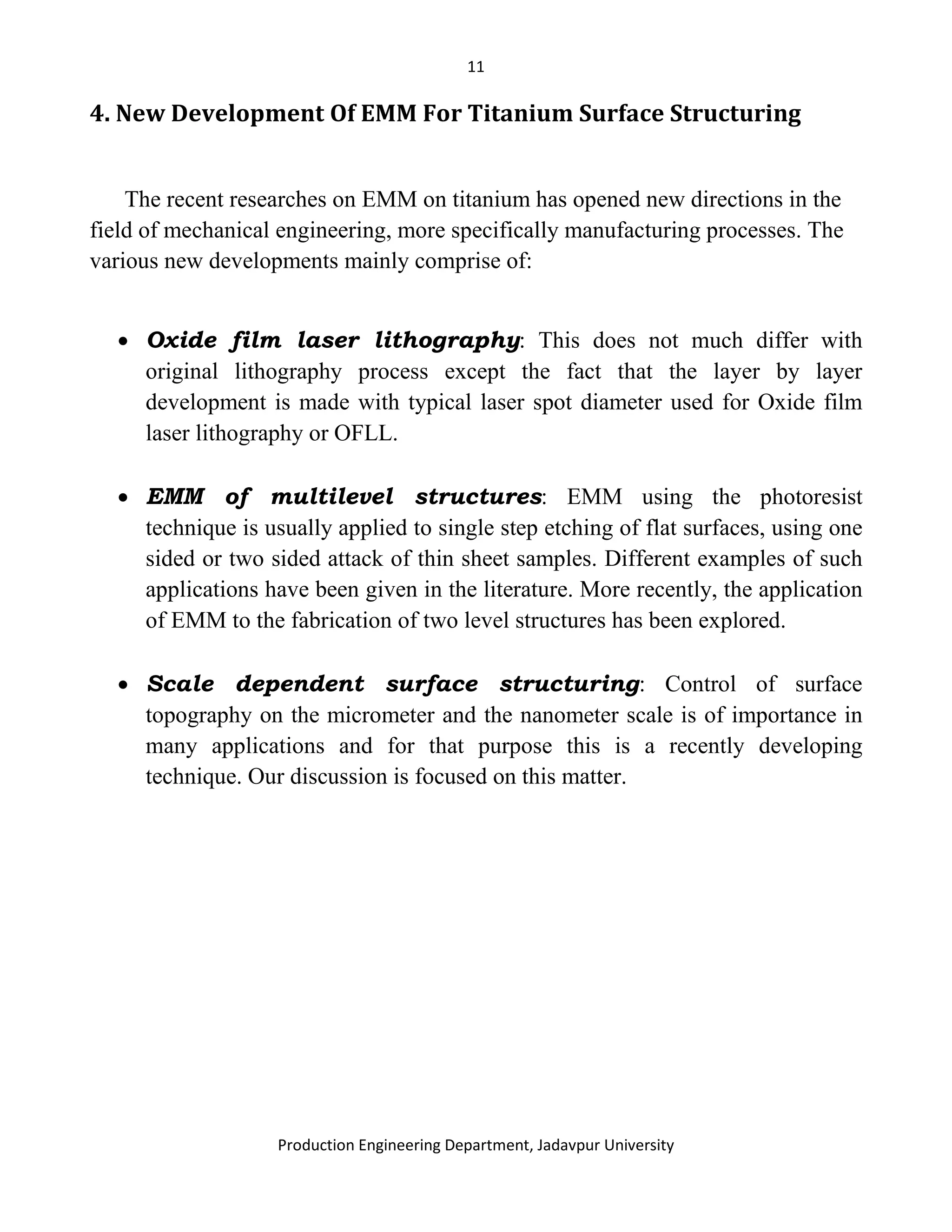 11
Production Engineering Department, Jadavpur University
4. New Development Of EMM For Titanium Surface Structuring
The recent researches on EMM on titanium has opened new directions in the
field of mechanical engineering, more specifically manufacturing processes. The
various new developments mainly comprise of:
• Oxide film laser lithography: This does not much differ with
original lithography process except the fact that the layer by layer
development is made with typical laser spot diameter used for Oxide film
laser lithography or OFLL.
• EMM of multilevel structures: EMM using the photoresist
technique is usually applied to single step etching of flat surfaces, using one
sided or two sided attack of thin sheet samples. Different examples of such
applications have been given in the literature. More recently, the application
of EMM to the fabrication of two level structures has been explored.
• Scale dependent surface structuring: Control of surface
topography on the micrometer and the nanometer scale is of importance in
many applications and for that purpose this is a recently developing
technique. Our discussion is focused on this matter.
 