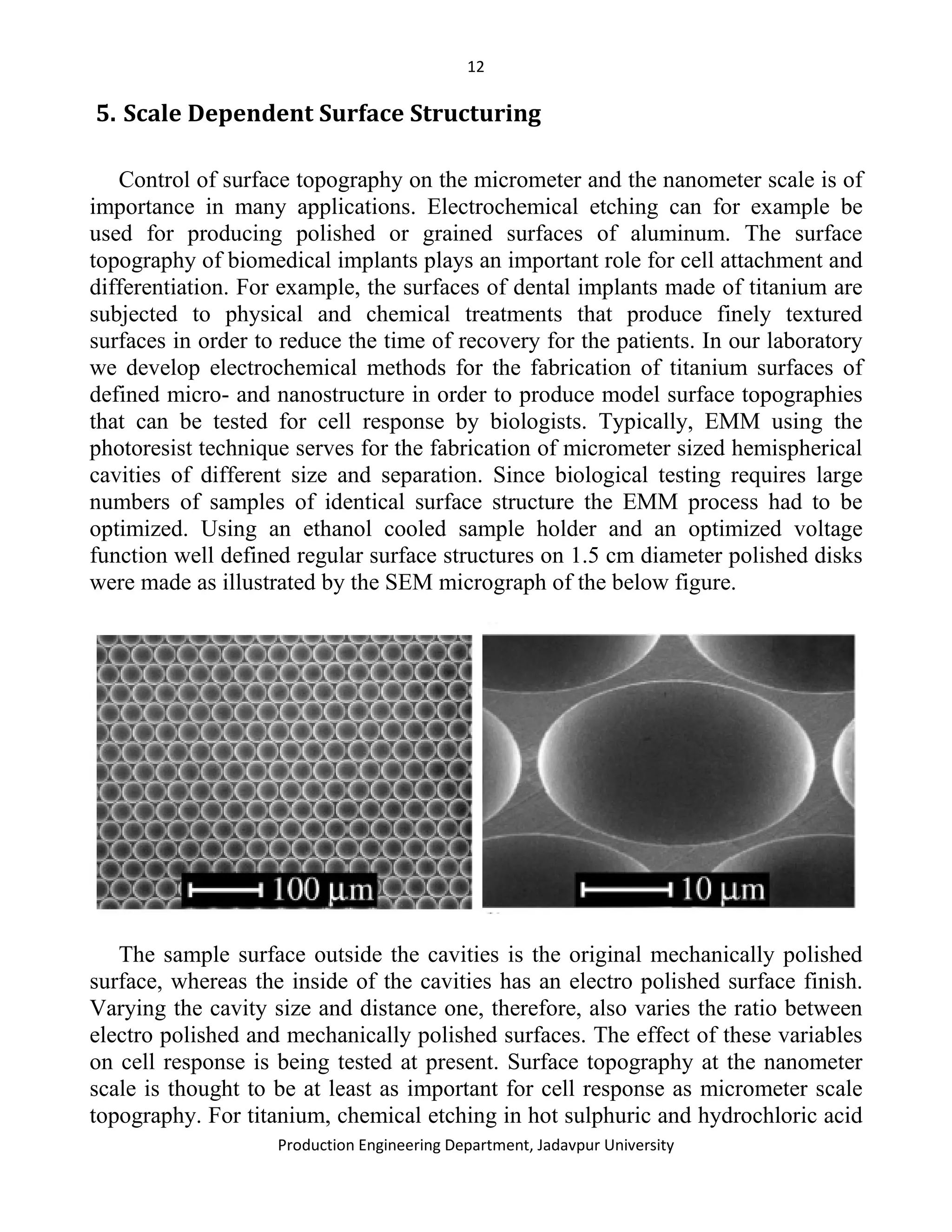 12
Production Engineering Department, Jadavpur University
5. Scale Dependent Surface Structuring
Control of surface topography on the micrometer and the nanometer scale is of
importance in many applications. Electrochemical etching can for example be
used for producing polished or grained surfaces of aluminum. The surface
topography of biomedical implants plays an important role for cell attachment and
differentiation. For example, the surfaces of dental implants made of titanium are
subjected to physical and chemical treatments that produce finely textured
surfaces in order to reduce the time of recovery for the patients. In our laboratory
we develop electrochemical methods for the fabrication of titanium surfaces of
defined micro- and nanostructure in order to produce model surface topographies
that can be tested for cell response by biologists. Typically, EMM using the
photoresist technique serves for the fabrication of micrometer sized hemispherical
cavities of different size and separation. Since biological testing requires large
numbers of samples of identical surface structure the EMM process had to be
optimized. Using an ethanol cooled sample holder and an optimized voltage
function well defined regular surface structures on 1.5 cm diameter polished disks
were made as illustrated by the SEM micrograph of the below figure.
The sample surface outside the cavities is the original mechanically polished
surface, whereas the inside of the cavities has an electro polished surface finish.
Varying the cavity size and distance one, therefore, also varies the ratio between
electro polished and mechanically polished surfaces. The effect of these variables
on cell response is being tested at present. Surface topography at the nanometer
scale is thought to be at least as important for cell response as micrometer scale
topography. For titanium, chemical etching in hot sulphuric and hydrochloric acid
 