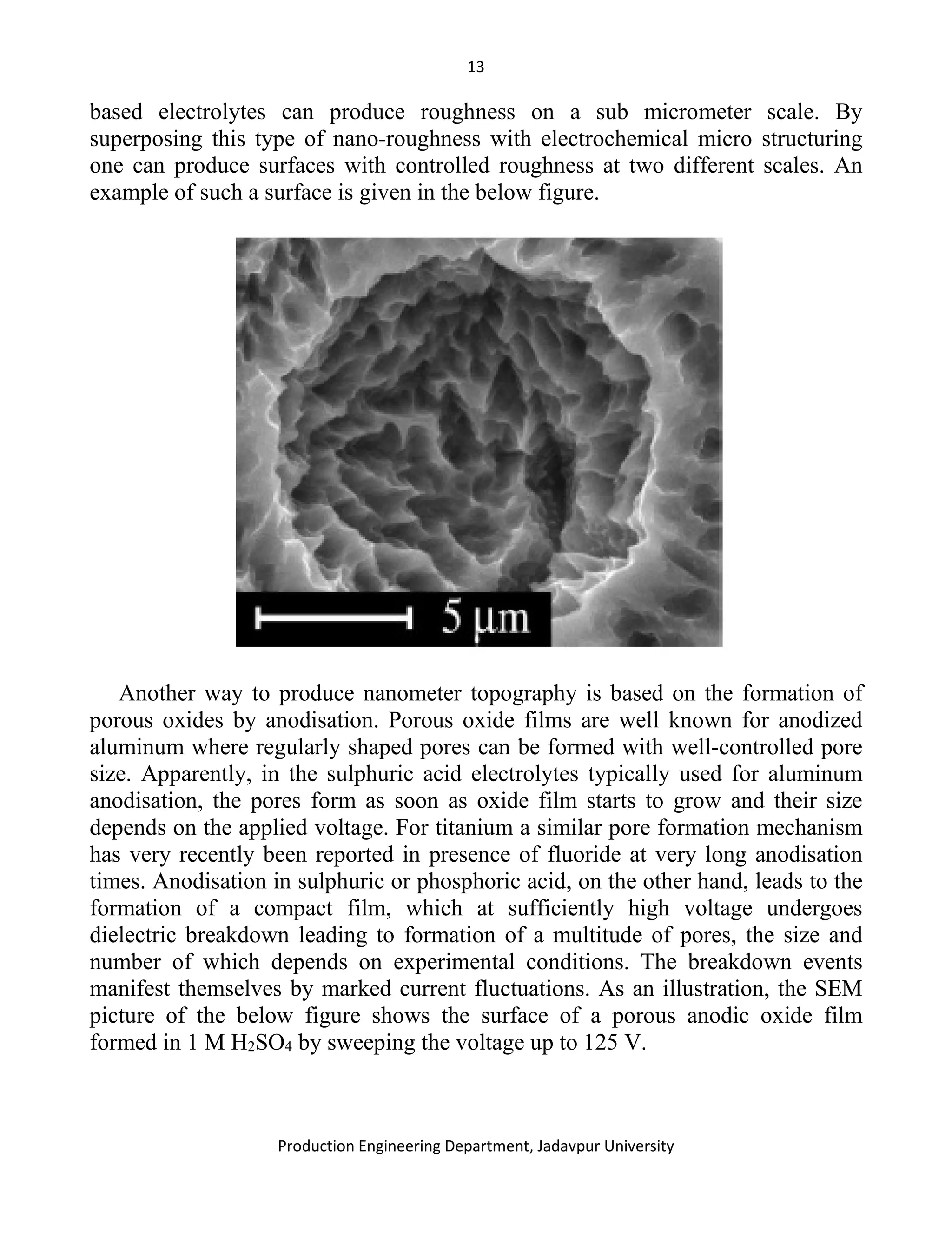 13
Production Engineering Department, Jadavpur University
based electrolytes can produce roughness on a sub micrometer scale. By
superposing this type of nano-roughness with electrochemical micro structuring
one can produce surfaces with controlled roughness at two different scales. An
example of such a surface is given in the below figure.
Another way to produce nanometer topography is based on the formation of
porous oxides by anodisation. Porous oxide films are well known for anodized
aluminum where regularly shaped pores can be formed with well-controlled pore
size. Apparently, in the sulphuric acid electrolytes typically used for aluminum
anodisation, the pores form as soon as oxide film starts to grow and their size
depends on the applied voltage. For titanium a similar pore formation mechanism
has very recently been reported in presence of fluoride at very long anodisation
times. Anodisation in sulphuric or phosphoric acid, on the other hand, leads to the
formation of a compact film, which at sufficiently high voltage undergoes
dielectric breakdown leading to formation of a multitude of pores, the size and
number of which depends on experimental conditions. The breakdown events
manifest themselves by marked current fluctuations. As an illustration, the SEM
picture of the below figure shows the surface of a porous anodic oxide film
formed in 1 M H2SO4 by sweeping the voltage up to 125 V.
 