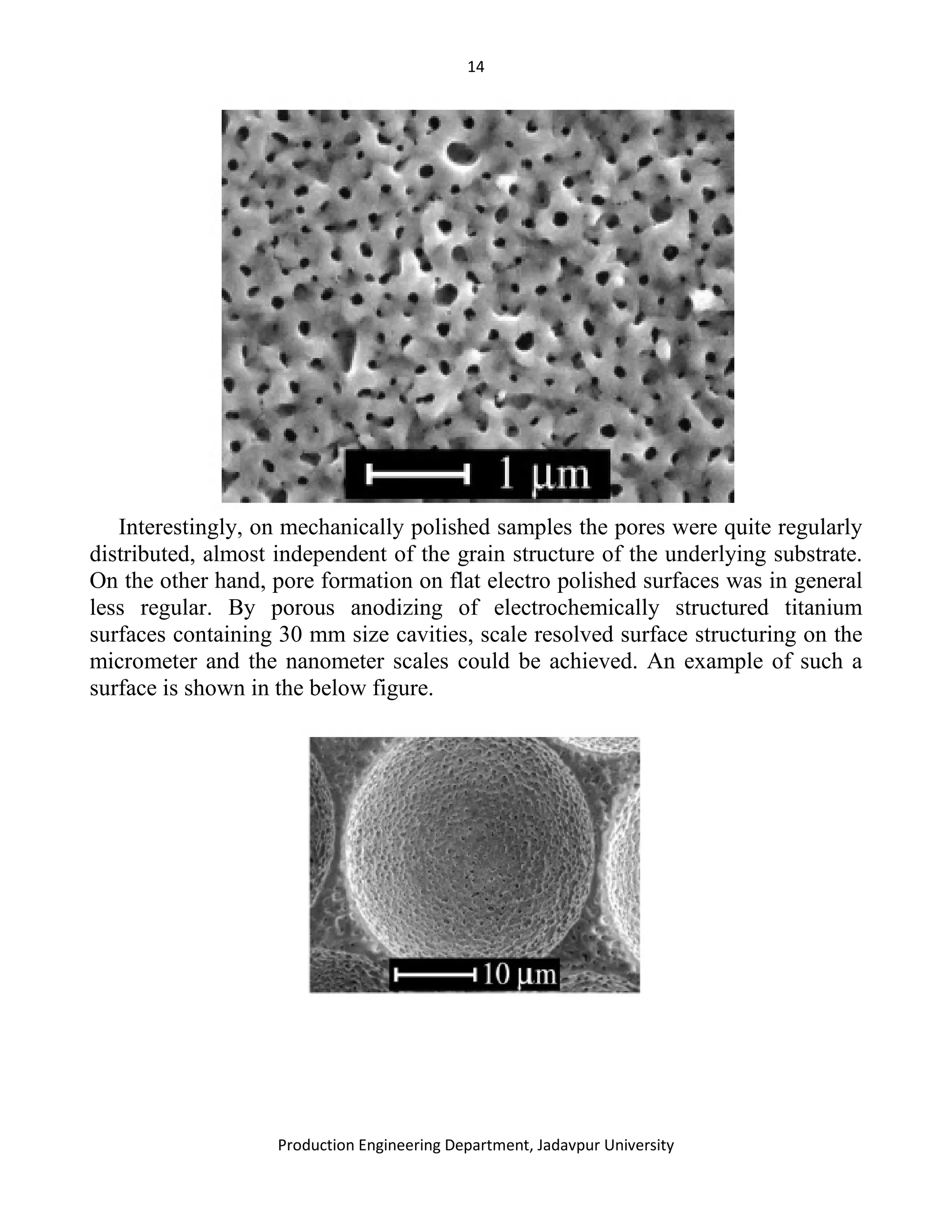 14
Production Engineering Department, Jadavpur University
Interestingly, on mechanically polished samples the pores were quite regularly
distributed, almost independent of the grain structure of the underlying substrate.
On the other hand, pore formation on flat electro polished surfaces was in general
less regular. By porous anodizing of electrochemically structured titanium
surfaces containing 30 mm size cavities, scale resolved surface structuring on the
micrometer and the nanometer scales could be achieved. An example of such a
surface is shown in the below figure.
 