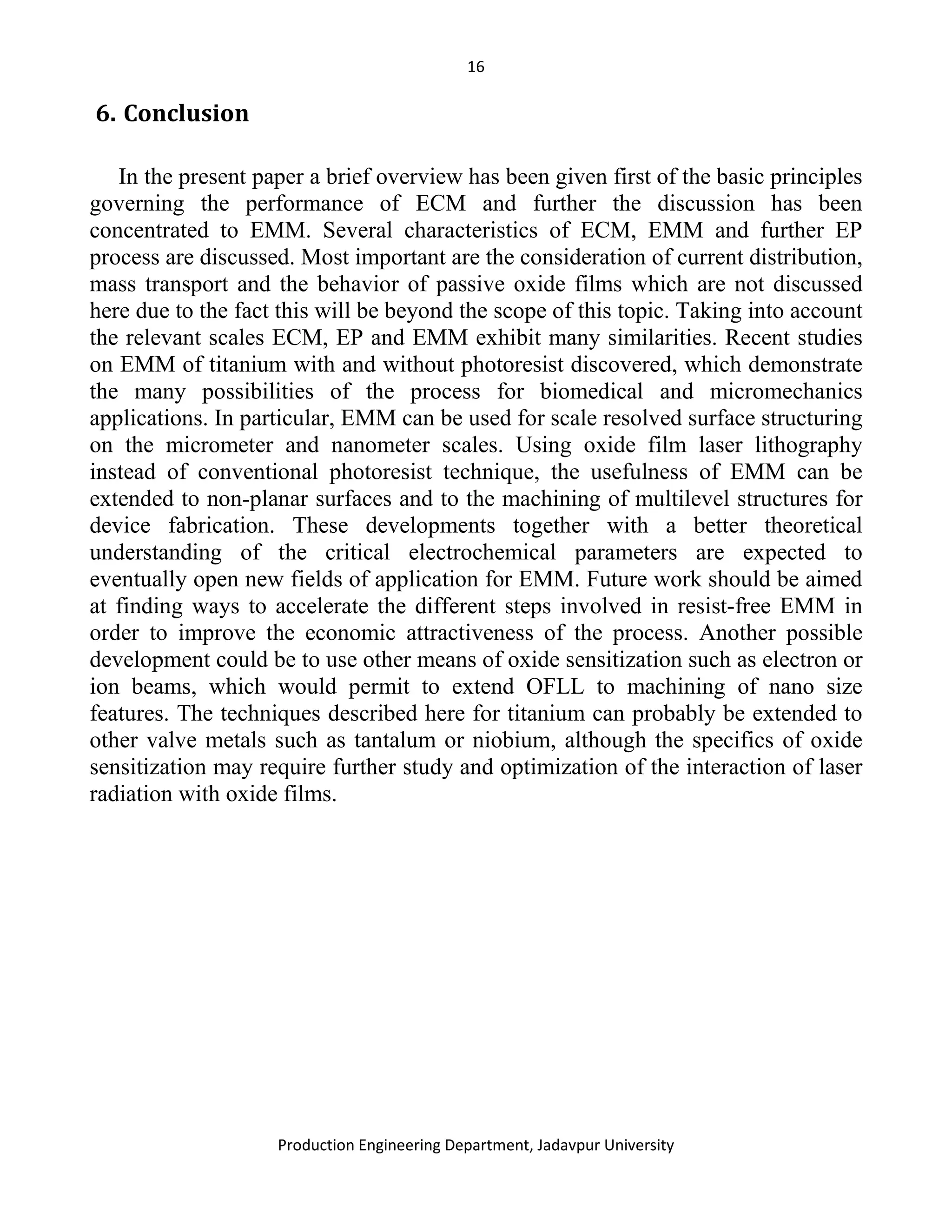 16
Production Engineering Department, Jadavpur University
6. Conclusion
In the present paper a brief overview has been given first of the basic principles
governing the performance of ECM and further the discussion has been
concentrated to EMM. Several characteristics of ECM, EMM and further EP
process are discussed. Most important are the consideration of current distribution,
mass transport and the behavior of passive oxide films which are not discussed
here due to the fact this will be beyond the scope of this topic. Taking into account
the relevant scales ECM, EP and EMM exhibit many similarities. Recent studies
on EMM of titanium with and without photoresist discovered, which demonstrate
the many possibilities of the process for biomedical and micromechanics
applications. In particular, EMM can be used for scale resolved surface structuring
on the micrometer and nanometer scales. Using oxide film laser lithography
instead of conventional photoresist technique, the usefulness of EMM can be
extended to non-planar surfaces and to the machining of multilevel structures for
device fabrication. These developments together with a better theoretical
understanding of the critical electrochemical parameters are expected to
eventually open new fields of application for EMM. Future work should be aimed
at finding ways to accelerate the different steps involved in resist-free EMM in
order to improve the economic attractiveness of the process. Another possible
development could be to use other means of oxide sensitization such as electron or
ion beams, which would permit to extend OFLL to machining of nano size
features. The techniques described here for titanium can probably be extended to
other valve metals such as tantalum or niobium, although the specifics of oxide
sensitization may require further study and optimization of the interaction of laser
radiation with oxide films.
 