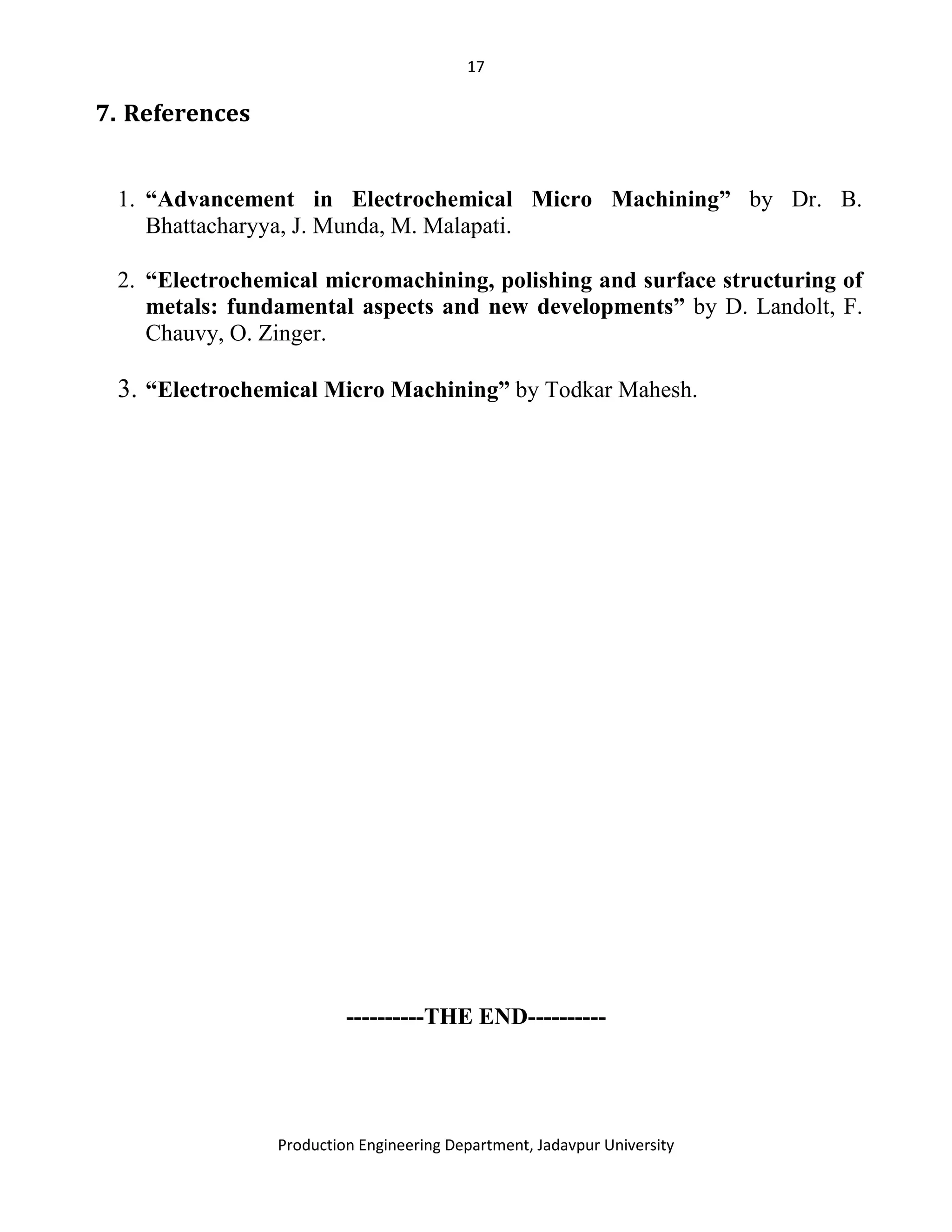 17
Production Engineering Department, Jadavpur University
7. References
1. “Advancement in Electrochemical Micro Machining” by Dr. B.
Bhattacharyya, J. Munda, M. Malapati.
2. “Electrochemical micromachining, polishing and surface structuring of
metals: fundamental aspects and new developments” by D. Landolt, F.
Chauvy, O. Zinger.
3. “Electrochemical Micro Machining” by Todkar Mahesh.
----------THE END----------
 