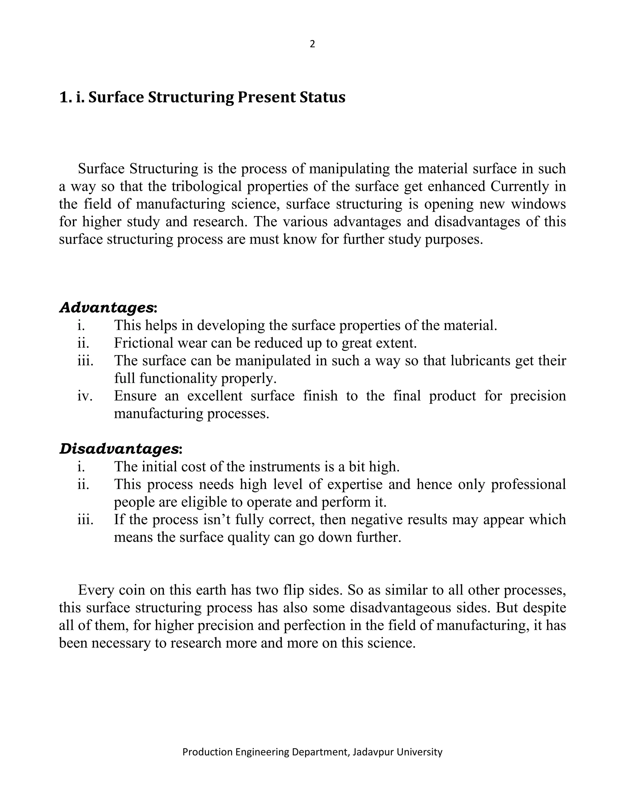 2
Production Engineering Department, Jadavpur University
1. i. Surface Structuring Present Status
Surface Structuring is the process of manipulating the material surface in such
a way so that the tribological properties of the surface get enhanced Currently in
the field of manufacturing science, surface structuring is opening new windows
for higher study and research. The various advantages and disadvantages of this
surface structuring process are must know for further study purposes.
Advantages:
i. This helps in developing the surface properties of the material.
ii. Frictional wear can be reduced up to great extent.
iii. The surface can be manipulated in such a way so that lubricants get their
full functionality properly.
iv. Ensure an excellent surface finish to the final product for precision
manufacturing processes.
Disadvantages:
i. The initial cost of the instruments is a bit high.
ii. This process needs high level of expertise and hence only professional
people are eligible to operate and perform it.
iii. If the process isn’t fully correct, then negative results may appear which
means the surface quality can go down further.
Every coin on this earth has two flip sides. So as similar to all other processes,
this surface structuring process has also some disadvantageous sides. But despite
all of them, for higher precision and perfection in the field of manufacturing, it has
been necessary to research more and more on this science.
 