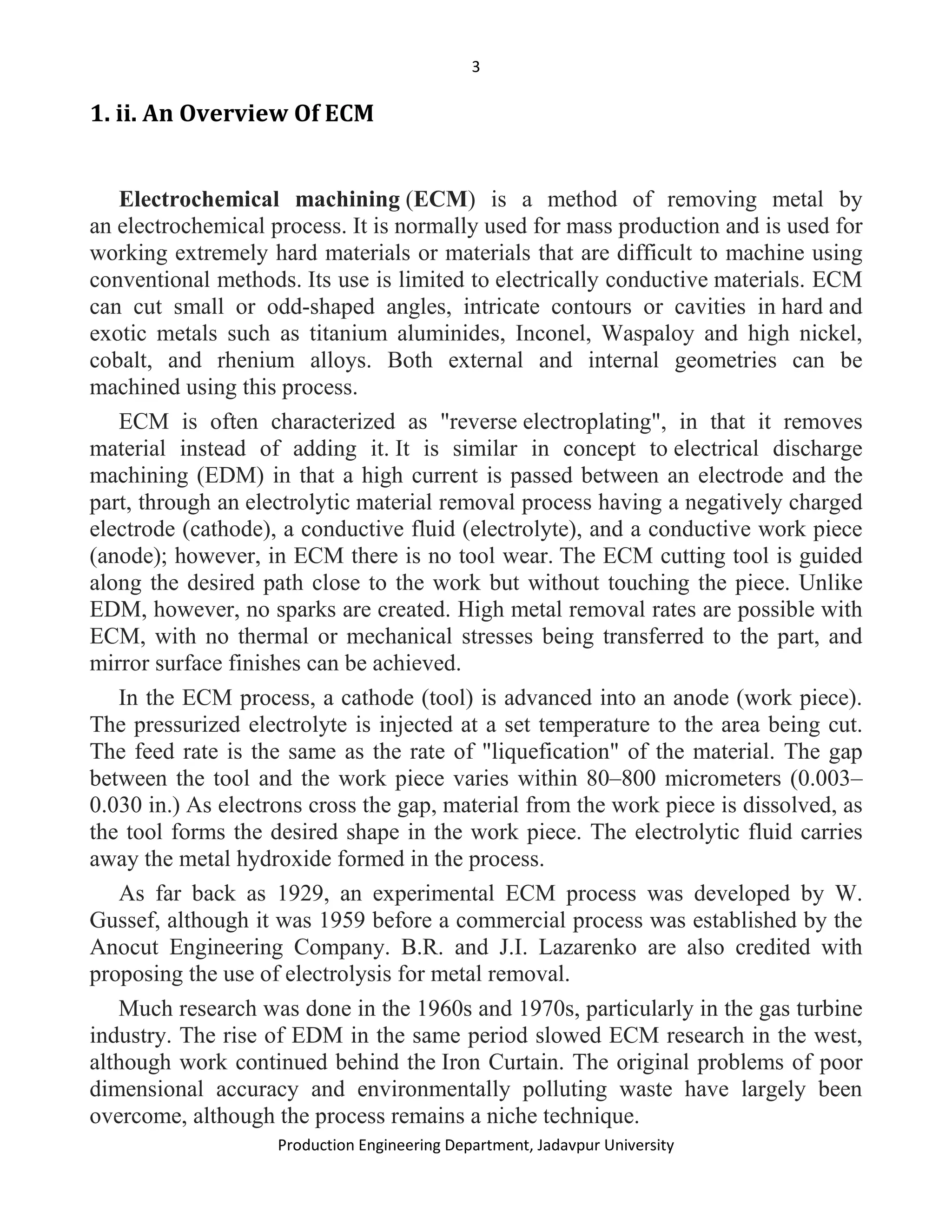 3
Production Engineering Department, Jadavpur University
1. ii. An Overview Of ECM
Electrochemical machining (ECM) is a method of removing metal by
an electrochemical process. It is normally used for mass production and is used for
working extremely hard materials or materials that are difficult to machine using
conventional methods. Its use is limited to electrically conductive materials. ECM
can cut small or odd-shaped angles, intricate contours or cavities in hard and
exotic metals such as titanium aluminides, Inconel, Waspaloy and high nickel,
cobalt, and rhenium alloys. Both external and internal geometries can be
machined using this process.
ECM is often characterized as "reverse electroplating", in that it removes
material instead of adding it. It is similar in concept to electrical discharge
machining (EDM) in that a high current is passed between an electrode and the
part, through an electrolytic material removal process having a negatively charged
electrode (cathode), a conductive fluid (electrolyte), and a conductive work piece
(anode); however, in ECM there is no tool wear. The ECM cutting tool is guided
along the desired path close to the work but without touching the piece. Unlike
EDM, however, no sparks are created. High metal removal rates are possible with
ECM, with no thermal or mechanical stresses being transferred to the part, and
mirror surface finishes can be achieved.
In the ECM process, a cathode (tool) is advanced into an anode (work piece).
The pressurized electrolyte is injected at a set temperature to the area being cut.
The feed rate is the same as the rate of "liquefication" of the material. The gap
between the tool and the work piece varies within 80–800 micrometers (0.003–
0.030 in.) As electrons cross the gap, material from the work piece is dissolved, as
the tool forms the desired shape in the work piece. The electrolytic fluid carries
away the metal hydroxide formed in the process.
As far back as 1929, an experimental ECM process was developed by W.
Gussef, although it was 1959 before a commercial process was established by the
Anocut Engineering Company. B.R. and J.I. Lazarenko are also credited with
proposing the use of electrolysis for metal removal.
Much research was done in the 1960s and 1970s, particularly in the gas turbine
industry. The rise of EDM in the same period slowed ECM research in the west,
although work continued behind the Iron Curtain. The original problems of poor
dimensional accuracy and environmentally polluting waste have largely been
overcome, although the process remains a niche technique.
 