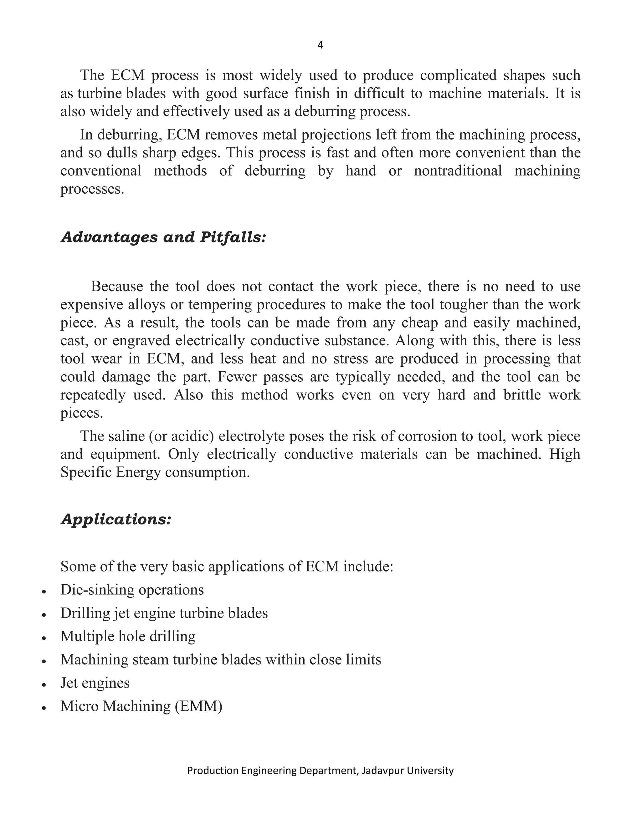 4
Production Engineering Department, Jadavpur University
The ECM process is most widely used to produce complicated shapes such
as turbine blades with good surface finish in difficult to machine materials. It is
also widely and effectively used as a deburring process.
In deburring, ECM removes metal projections left from the machining process,
and so dulls sharp edges. This process is fast and often more convenient than the
conventional methods of deburring by hand or nontraditional machining
processes.
Advantages and Pitfalls:
Because the tool does not contact the work piece, there is no need to use
expensive alloys or tempering procedures to make the tool tougher than the work
piece. As a result, the tools can be made from any cheap and easily machined,
cast, or engraved electrically conductive substance. Along with this, there is less
tool wear in ECM, and less heat and no stress are produced in processing that
could damage the part. Fewer passes are typically needed, and the tool can be
repeatedly used. Also this method works even on very hard and brittle work
pieces.
The saline (or acidic) electrolyte poses the risk of corrosion to tool, work piece
and equipment. Only electrically conductive materials can be machined. High
Specific Energy consumption.
Applications:
Some of the very basic applications of ECM include:
• Die-sinking operations
• Drilling jet engine turbine blades
• Multiple hole drilling
• Machining steam turbine blades within close limits
• Jet engines
• Micro Machining (EMM)
 
