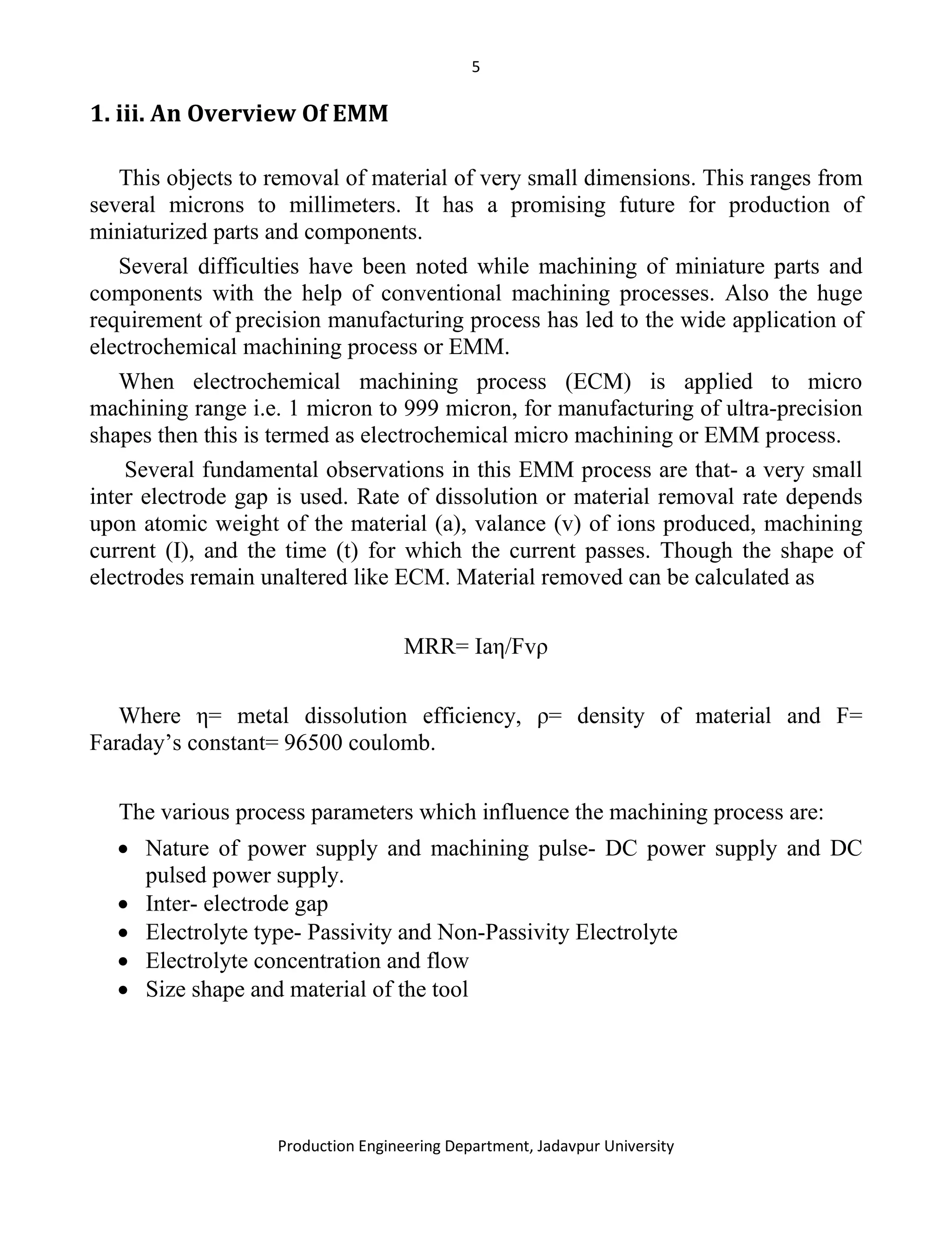 5
Production Engineering Department, Jadavpur University
1. iii. An Overview Of EMM
This objects to removal of material of very small dimensions. This ranges from
several microns to millimeters. It has a promising future for production of
miniaturized parts and components.
Several difficulties have been noted while machining of miniature parts and
components with the help of conventional machining processes. Also the huge
requirement of precision manufacturing process has led to the wide application of
electrochemical machining process or EMM.
When electrochemical machining process (ECM) is applied to micro
machining range i.e. 1 micron to 999 micron, for manufacturing of ultra-precision
shapes then this is termed as electrochemical micro machining or EMM process.
Several fundamental observations in this EMM process are that- a very small
inter electrode gap is used. Rate of dissolution or material removal rate depends
upon atomic weight of the material (a), valance (v) of ions produced, machining
current (I), and the time (t) for which the current passes. Though the shape of
electrodes remain unaltered like ECM. Material removed can be calculated as
MRR= Iaη/Fvρ
Where η= metal dissolution efficiency, ρ= density of material and F=
Faraday’s constant= 96500 coulomb.
The various process parameters which influence the machining process are:
• Nature of power supply and machining pulse- DC power supply and DC
pulsed power supply.
• Inter- electrode gap
• Electrolyte type- Passivity and Non-Passivity Electrolyte
• Electrolyte concentration and flow
• Size shape and material of the tool
 