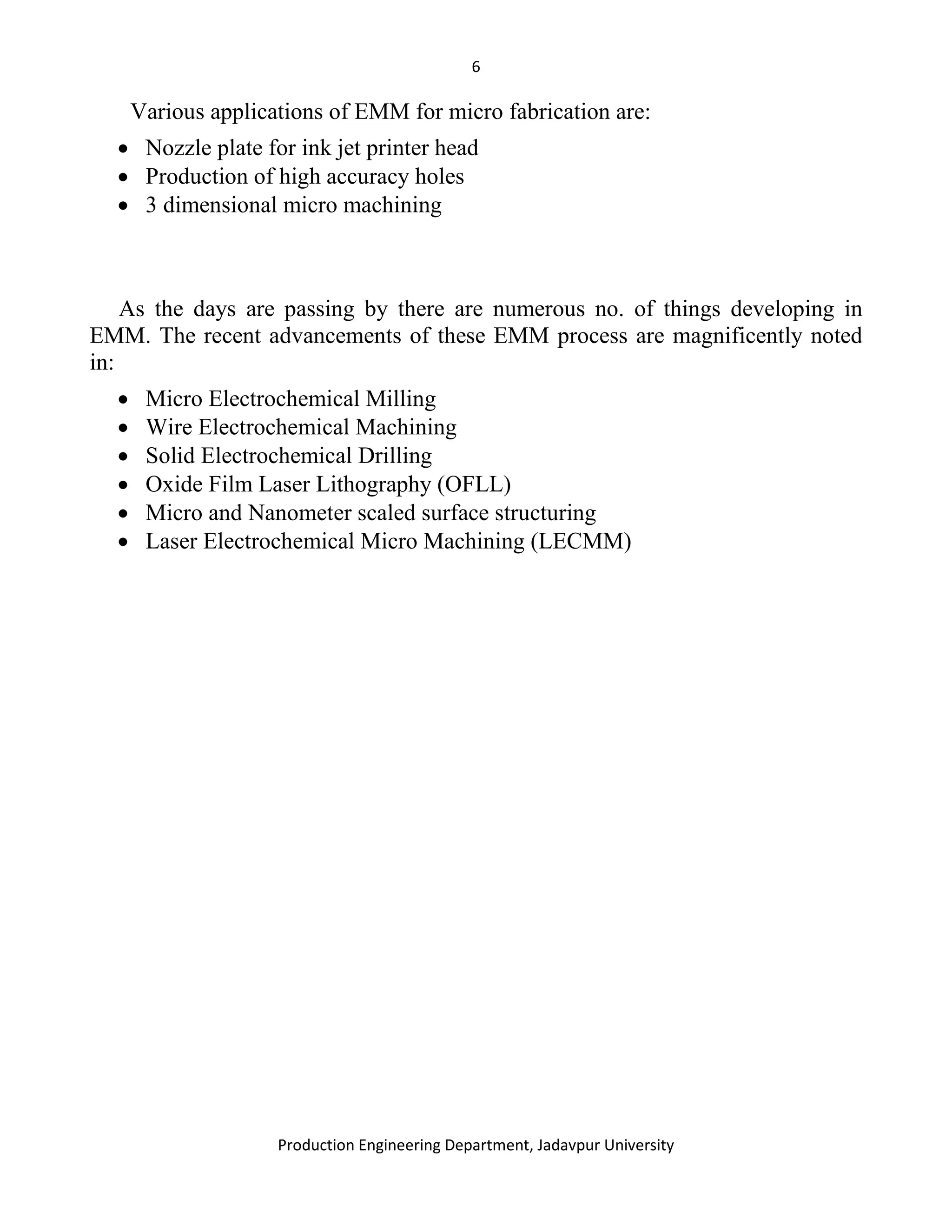 6
Production Engineering Department, Jadavpur University
Various applications of EMM for micro fabrication are:
• Nozzle plate for ink jet printer head
• Production of high accuracy holes
• 3 dimensional micro machining
As the days are passing by there are numerous no. of things developing in
EMM. The recent advancements of these EMM process are magnificently noted
in:
• Micro Electrochemical Milling
• Wire Electrochemical Machining
• Solid Electrochemical Drilling
• Oxide Film Laser Lithography (OFLL)
• Micro and Nanometer scaled surface structuring
• Laser Electrochemical Micro Machining (LECMM)
 
