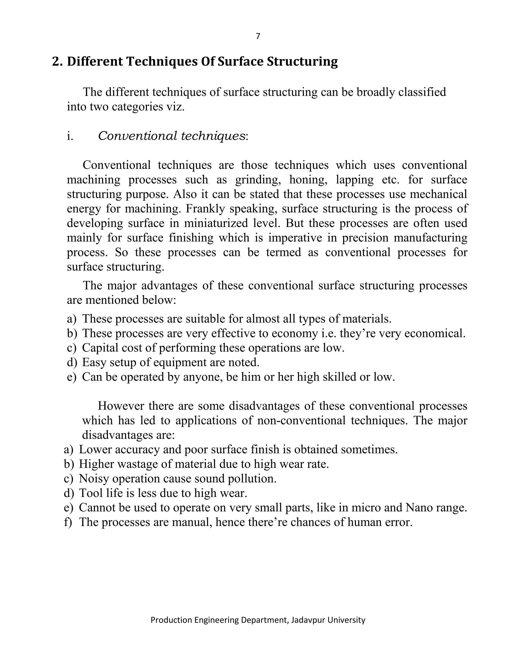 7
Production Engineering Department, Jadavpur University
2. Different Techniques Of Surface Structuring
The different techniques of surface structuring can be broadly classified
into two categories viz.
i. Conventional techniques:
Conventional techniques are those techniques which uses conventional
machining processes such as grinding, honing, lapping etc. for surface
structuring purpose. Also it can be stated that these processes use mechanical
energy for machining. Frankly speaking, surface structuring is the process of
developing surface in miniaturized level. But these processes are often used
mainly for surface finishing which is imperative in precision manufacturing
process. So these processes can be termed as conventional processes for
surface structuring.
The major advantages of these conventional surface structuring processes
are mentioned below:
a) These processes are suitable for almost all types of materials.
b) These processes are very effective to economy i.e. they’re very economical.
c) Capital cost of performing these operations are low.
d) Easy setup of equipment are noted.
e) Can be operated by anyone, be him or her high skilled or low.
However there are some disadvantages of these conventional processes
which has led to applications of non-conventional techniques. The major
disadvantages are:
a) Lower accuracy and poor surface finish is obtained sometimes.
b) Higher wastage of material due to high wear rate.
c) Noisy operation cause sound pollution.
d) Tool life is less due to high wear.
e) Cannot be used to operate on very small parts, like in micro and Nano range.
f) The processes are manual, hence there’re chances of human error.
 