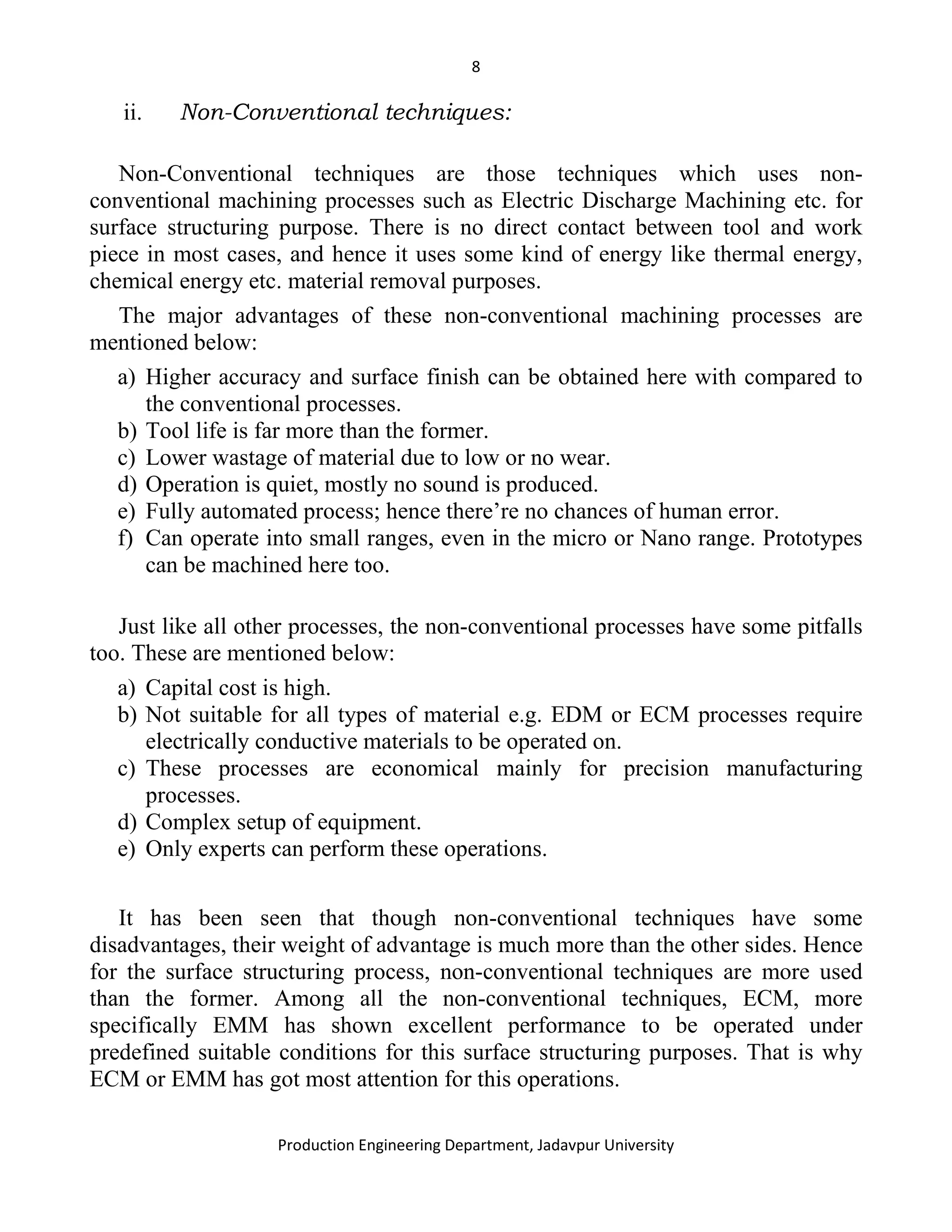 8
Production Engineering Department, Jadavpur University
ii. Non-Conventional techniques:
Non-Conventional techniques are those techniques which uses non-
conventional machining processes such as Electric Discharge Machining etc. for
surface structuring purpose. There is no direct contact between tool and work
piece in most cases, and hence it uses some kind of energy like thermal energy,
chemical energy etc. material removal purposes.
The major advantages of these non-conventional machining processes are
mentioned below:
a) Higher accuracy and surface finish can be obtained here with compared to
the conventional processes.
b) Tool life is far more than the former.
c) Lower wastage of material due to low or no wear.
d) Operation is quiet, mostly no sound is produced.
e) Fully automated process; hence there’re no chances of human error.
f) Can operate into small ranges, even in the micro or Nano range. Prototypes
can be machined here too.
Just like all other processes, the non-conventional processes have some pitfalls
too. These are mentioned below:
a) Capital cost is high.
b) Not suitable for all types of material e.g. EDM or ECM processes require
electrically conductive materials to be operated on.
c) These processes are economical mainly for precision manufacturing
processes.
d) Complex setup of equipment.
e) Only experts can perform these operations.
It has been seen that though non-conventional techniques have some
disadvantages, their weight of advantage is much more than the other sides. Hence
for the surface structuring process, non-conventional techniques are more used
than the former. Among all the non-conventional techniques, ECM, more
specifically EMM has shown excellent performance to be operated under
predefined suitable conditions for this surface structuring purposes. That is why
ECM or EMM has got most attention for this operations.
 