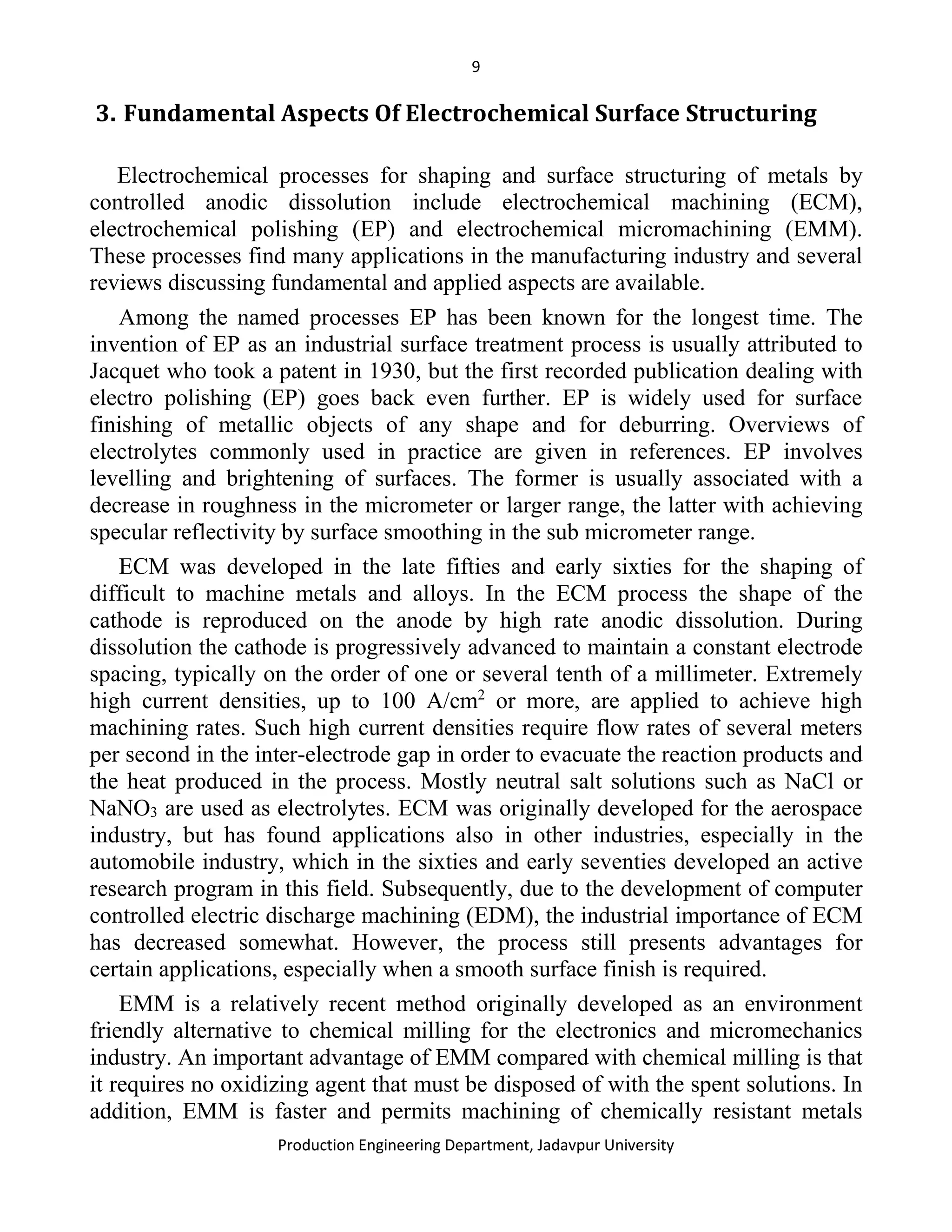 9
Production Engineering Department, Jadavpur University
3. Fundamental Aspects Of Electrochemical Surface Structuring
Electrochemical processes for shaping and surface structuring of metals by
controlled anodic dissolution include electrochemical machining (ECM),
electrochemical polishing (EP) and electrochemical micromachining (EMM).
These processes find many applications in the manufacturing industry and several
reviews discussing fundamental and applied aspects are available.
Among the named processes EP has been known for the longest time. The
invention of EP as an industrial surface treatment process is usually attributed to
Jacquet who took a patent in 1930, but the first recorded publication dealing with
electro polishing (EP) goes back even further. EP is widely used for surface
finishing of metallic objects of any shape and for deburring. Overviews of
electrolytes commonly used in practice are given in references. EP involves
levelling and brightening of surfaces. The former is usually associated with a
decrease in roughness in the micrometer or larger range, the latter with achieving
specular reflectivity by surface smoothing in the sub micrometer range.
ECM was developed in the late fifties and early sixties for the shaping of
difficult to machine metals and alloys. In the ECM process the shape of the
cathode is reproduced on the anode by high rate anodic dissolution. During
dissolution the cathode is progressively advanced to maintain a constant electrode
spacing, typically on the order of one or several tenth of a millimeter. Extremely
high current densities, up to 100 A/cm2
or more, are applied to achieve high
machining rates. Such high current densities require flow rates of several meters
per second in the inter-electrode gap in order to evacuate the reaction products and
the heat produced in the process. Mostly neutral salt solutions such as NaCl or
NaNO3 are used as electrolytes. ECM was originally developed for the aerospace
industry, but has found applications also in other industries, especially in the
automobile industry, which in the sixties and early seventies developed an active
research program in this field. Subsequently, due to the development of computer
controlled electric discharge machining (EDM), the industrial importance of ECM
has decreased somewhat. However, the process still presents advantages for
certain applications, especially when a smooth surface finish is required.
EMM is a relatively recent method originally developed as an environment
friendly alternative to chemical milling for the electronics and micromechanics
industry. An important advantage of EMM compared with chemical milling is that
it requires no oxidizing agent that must be disposed of with the spent solutions. In
addition, EMM is faster and permits machining of chemically resistant metals
 