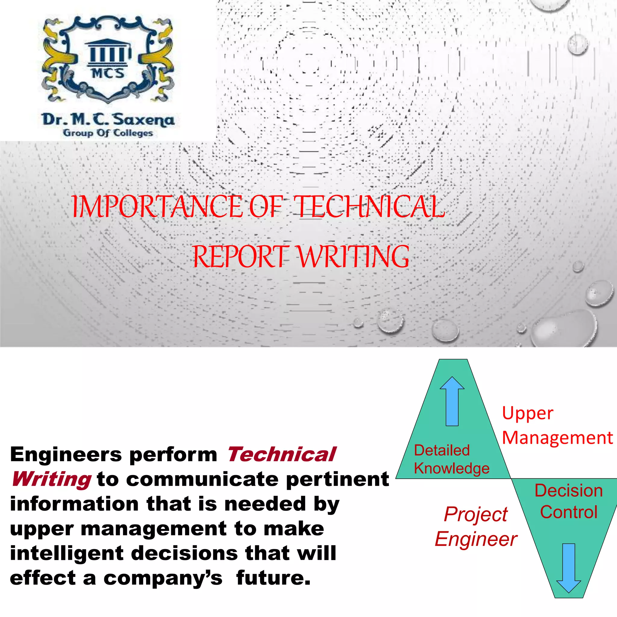 IMPORTANCEOF TECHNICAL
REPORT WRITING
Engineers perform Technical
Writing to communicate pertinent
information that is needed by
upper management to make
intelligent decisions that will
effect a company’s future.
Decision
ControlProject
Engineer
Detailed
Knowledge
Upper
Management
 