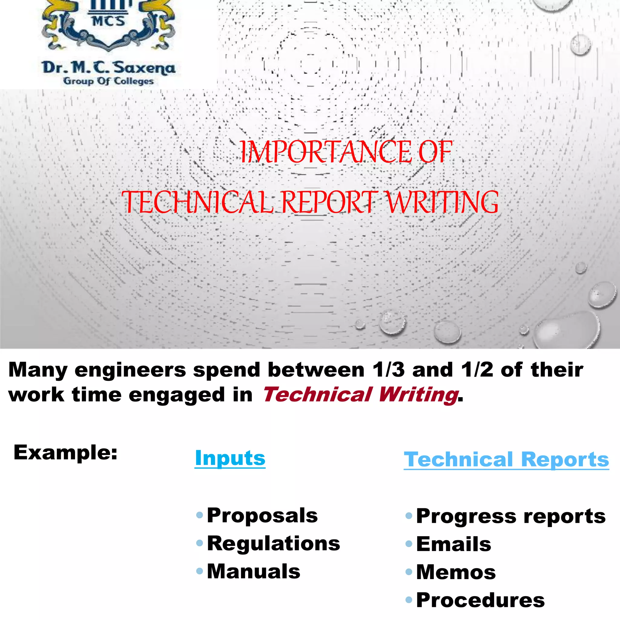 IMPORTANCEOF
TECHNICAL REPORT WRITING
Many engineers spend between 1/3 and 1/2 of their
work time engaged in Technical Writing.
Example: Inputs
•Proposals
•Regulations
•Manuals
Technical Reports
•Progress reports
•Emails
•Memos
•Procedures
 