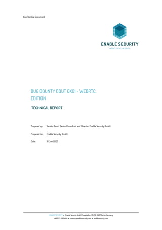 Conﬁdential Document
BUG BOUNTY BOUT 0X01 - WEBRTC
EDITION
TECHNICAL REPORT
Prepared by: Sandro Gauci, Senior Consultant and Director, Enable Security GmbH
Prepared for: Enable Security GmbH
Date: 16 Jun 2020
ENABLESECURITY • Enable Security GmbH Pappelallee. 78/79, 10437 Berlin, Germany
+49 1573 5985664 • contact@enablesecurity.com • enablesecurity.com
 