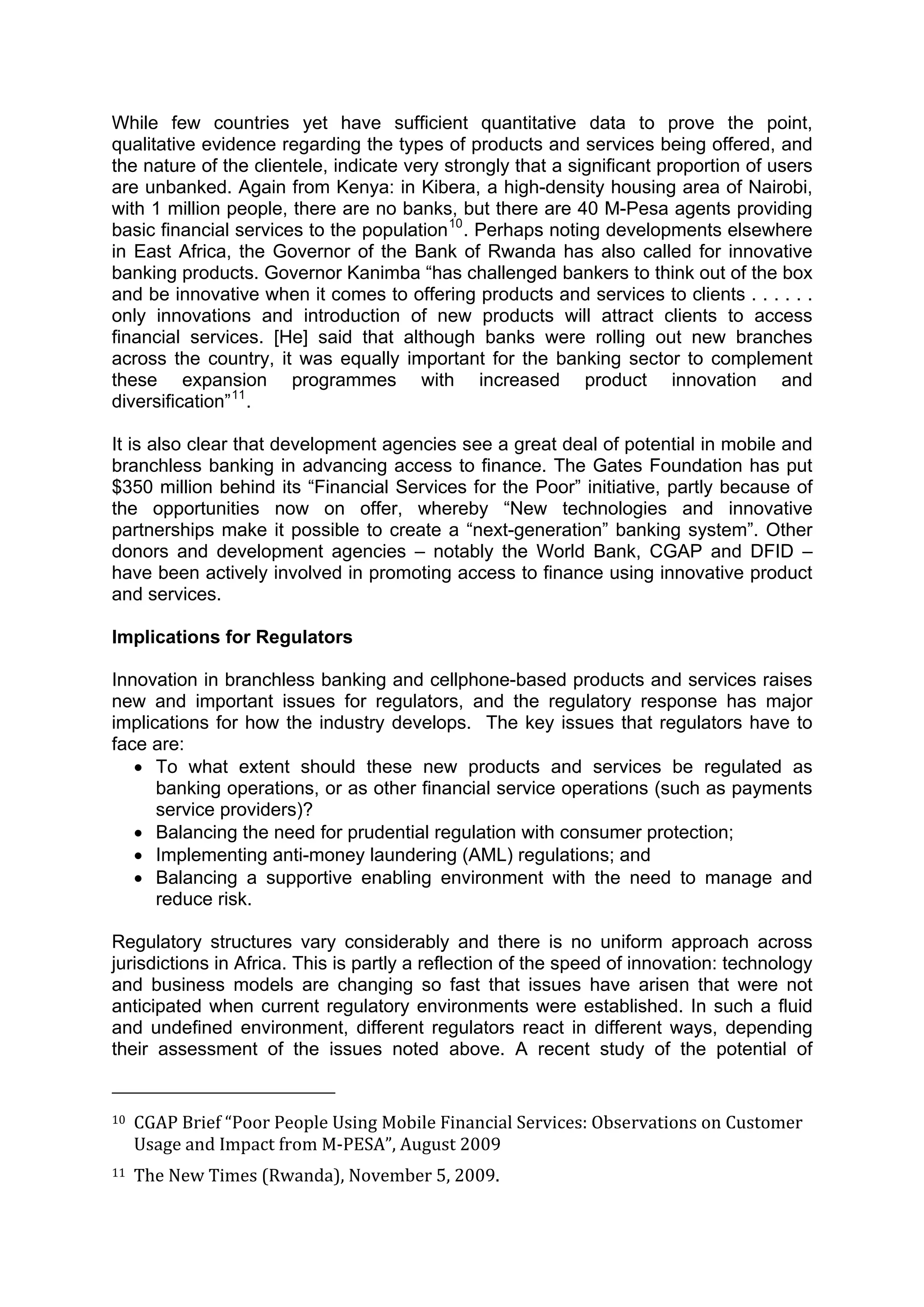  



While few countries yet have sufficient quantitative data to prove the point,
qualitative evidence regarding the types of products and services being offered, and
the nature of the clientele, indicate very strongly that a significant proportion of users
are unbanked. Again from Kenya: in Kibera, a high-density housing area of Nairobi,
with 1 million people, there are no banks, but there are 40 M-Pesa agents providing
basic financial services to the population 10 . Perhaps noting developments elsewhere
in East Africa, the Governor of the Bank of Rwanda has also called for innovative
banking products. Governor Kanimba “has challenged bankers to think out of the box
and be innovative when it comes to offering products and services to clients . . . . . .
only innovations and introduction of new products will attract clients to access
financial services. [He] said that although banks were rolling out new branches
across the country, it was equally important for the banking sector to complement
these expansion programmes with increased product innovation and
diversification” 11 .

It is also clear that development agencies see a great deal of potential in mobile and
branchless banking in advancing access to finance. The Gates Foundation has put
$350 million behind its “Financial Services for the Poor” initiative, partly because of
the opportunities now on offer, whereby “New technologies and innovative
partnerships make it possible to create a “next-generation” banking system”. Other
donors and development agencies – notably the World Bank, CGAP and DFID –
have been actively involved in promoting access to finance using innovative product
and services.

Implications for Regulators

Innovation in branchless banking and cellphone-based products and services raises
new and important issues for regulators, and the regulatory response has major
implications for how the industry develops. The key issues that regulators have to
face are:
   • To what extent should these new products and services be regulated as
      banking operations, or as other financial service operations (such as payments
      service providers)?
   • Balancing the need for prudential regulation with consumer protection;
   • Implementing anti-money laundering (AML) regulations; and
   • Balancing a supportive enabling environment with the need to manage and
      reduce risk.

Regulatory structures vary considerably and there is no uniform approach across
jurisdictions in Africa. This is partly a reflection of the speed of innovation: technology
and business models are changing so fast that issues have arisen that were not
anticipated when current regulatory environments were established. In such a fluid
and undefined environment, different regulators react in different ways, depending
their assessment of the issues noted above. A recent study of the potential of

                                                        
10  CGAP Brief “Poor People Using Mobile Financial Services: Observations on Customer 

     Usage and Impact from M‐PESA”, August 2009 
11  The New Times (Rwanda), November 5, 2009.  




 
 