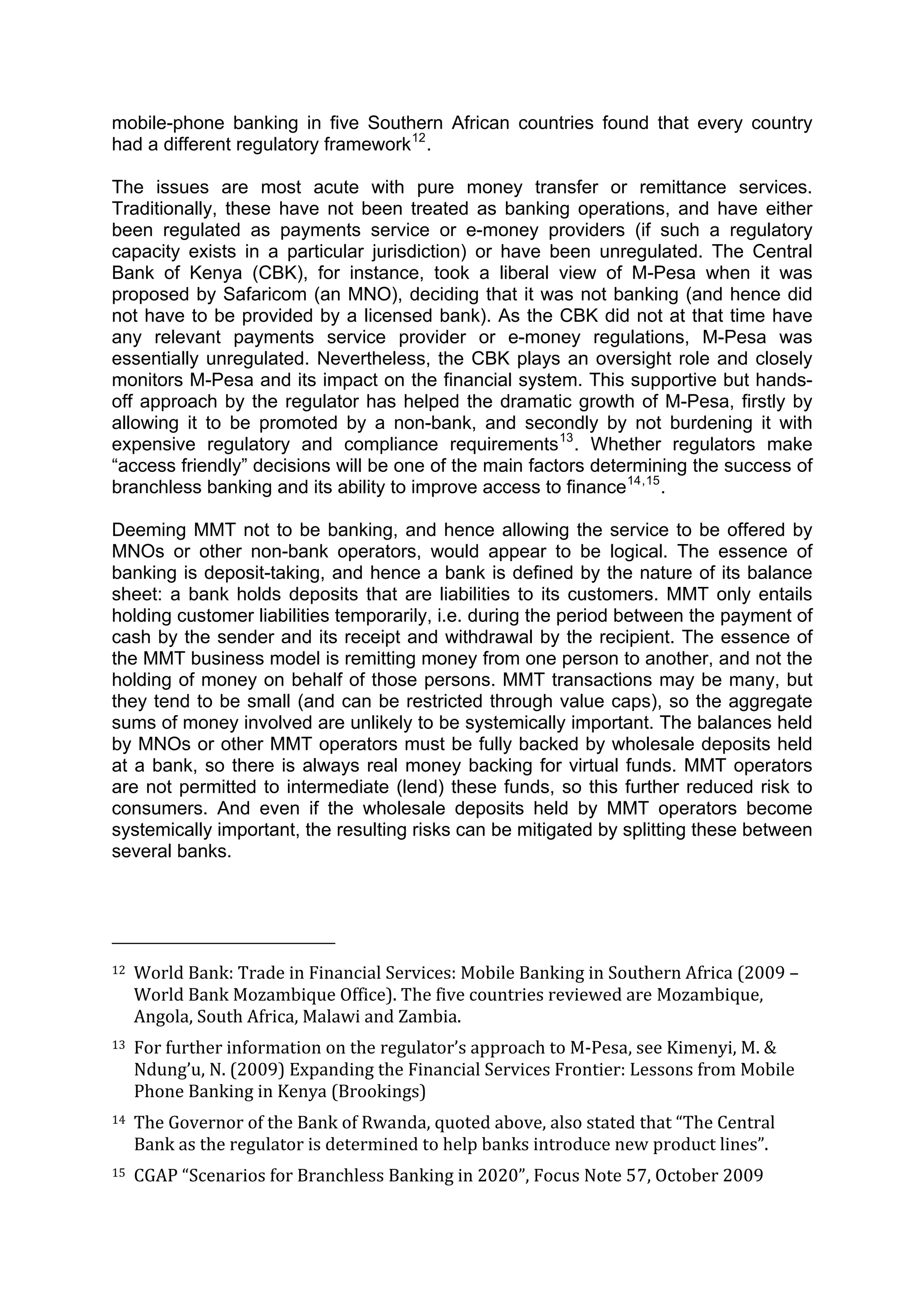  



mobile-phone banking in five Southern African countries found that every country
had a different regulatory framework 12 .

The issues are most acute with pure money transfer or remittance services.
Traditionally, these have not been treated as banking operations, and have either
been regulated as payments service or e-money providers (if such a regulatory
capacity exists in a particular jurisdiction) or have been unregulated. The Central
Bank of Kenya (CBK), for instance, took a liberal view of M-Pesa when it was
proposed by Safaricom (an MNO), deciding that it was not banking (and hence did
not have to be provided by a licensed bank). As the CBK did not at that time have
any relevant payments service provider or e-money regulations, M-Pesa was
essentially unregulated. Nevertheless, the CBK plays an oversight role and closely
monitors M-Pesa and its impact on the financial system. This supportive but hands-
off approach by the regulator has helped the dramatic growth of M-Pesa, firstly by
allowing it to be promoted by a non-bank, and secondly by not burdening it with
expensive regulatory and compliance requirements 13 . Whether regulators make
“access friendly” decisions will be one of the main factors determining the success of
branchless banking and its ability to improve access to finance 14,15 .

Deeming MMT not to be banking, and hence allowing the service to be offered by
MNOs or other non-bank operators, would appear to be logical. The essence of
banking is deposit-taking, and hence a bank is defined by the nature of its balance
sheet: a bank holds deposits that are liabilities to its customers. MMT only entails
holding customer liabilities temporarily, i.e. during the period between the payment of
cash by the sender and its receipt and withdrawal by the recipient. The essence of
the MMT business model is remitting money from one person to another, and not the
holding of money on behalf of those persons. MMT transactions may be many, but
they tend to be small (and can be restricted through value caps), so the aggregate
sums of money involved are unlikely to be systemically important. The balances held
by MNOs or other MMT operators must be fully backed by wholesale deposits held
at a bank, so there is always real money backing for virtual funds. MMT operators
are not permitted to intermediate (lend) these funds, so this further reduced risk to
consumers. And even if the wholesale deposits held by MMT operators become
systemically important, the resulting risks can be mitigated by splitting these between
several banks.



                                                        
12  World Bank: Trade in Financial Services: Mobile Banking in Southern Africa (2009 – 

     World Bank Mozambique Office). The five countries reviewed are Mozambique, 
     Angola, South Africa, Malawi and Zambia. 
13  For further information on the regulator’s approach to M‐Pesa, see Kimenyi, M. & 

     Ndung’u, N. (2009) Expanding the Financial Services Frontier: Lessons from Mobile 
     Phone Banking in Kenya (Brookings) 
14  The Governor of the Bank of Rwanda, quoted above, also stated that “The Central 

     Bank as the regulator is determined to help banks introduce new product lines”. 
15  CGAP “Scenarios for Branchless Banking in 2020”, Focus Note 57, October 2009 




 
 
