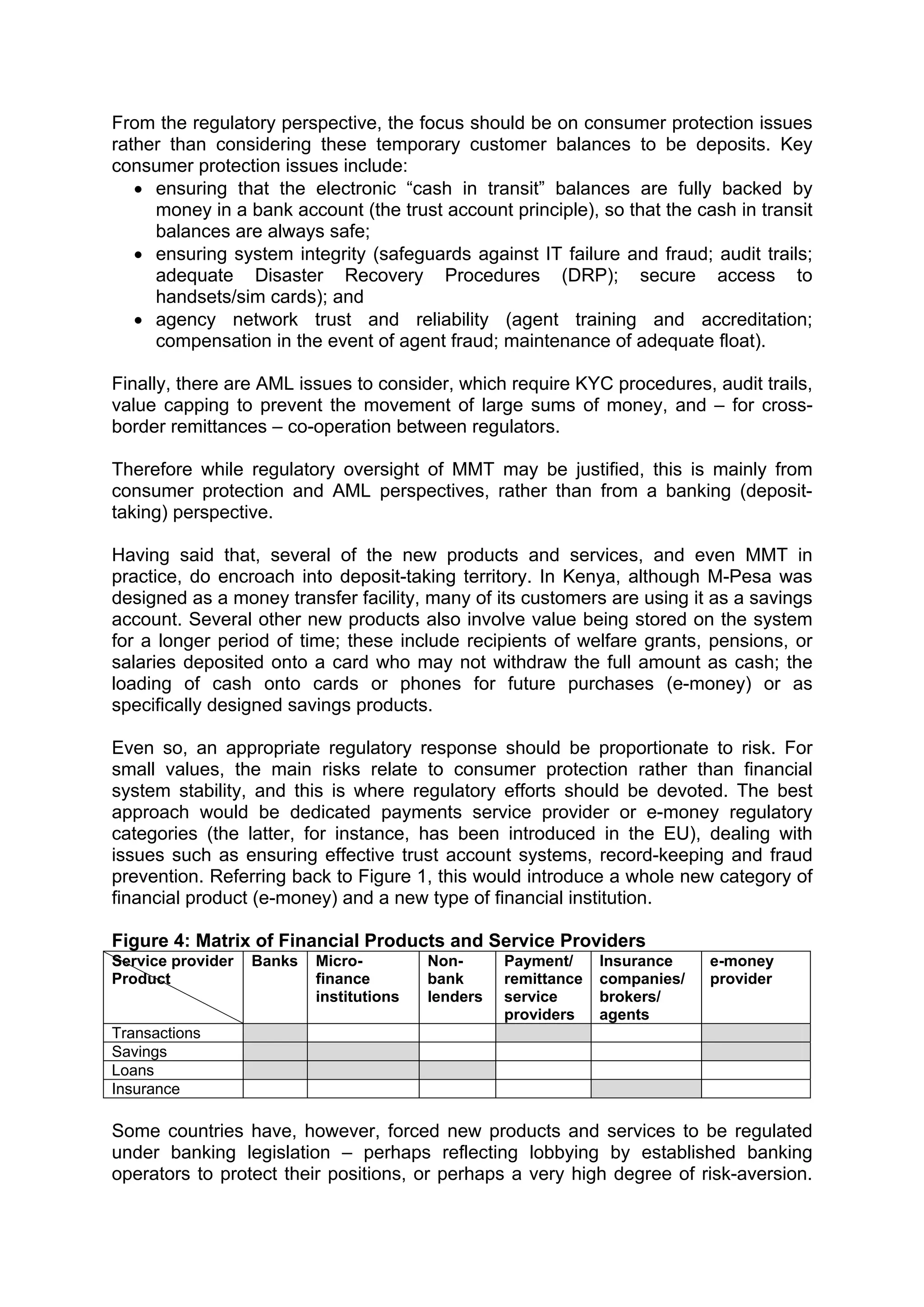  



From the regulatory perspective, the focus should be on consumer protection issues
rather than considering these temporary customer balances to be deposits. Key
consumer protection issues include:
   • ensuring that the electronic “cash in transit” balances are fully backed by
     money in a bank account (the trust account principle), so that the cash in transit
     balances are always safe;
   • ensuring system integrity (safeguards against IT failure and fraud; audit trails;
     adequate Disaster Recovery Procedures (DRP); secure access to
     handsets/sim cards); and
   • agency network trust and reliability (agent training and accreditation;
     compensation in the event of agent fraud; maintenance of adequate float).

Finally, there are AML issues to consider, which require KYC procedures, audit trails,
value capping to prevent the movement of large sums of money, and – for cross-
border remittances – co-operation between regulators.

Therefore while regulatory oversight of MMT may be justified, this is mainly from
consumer protection and AML perspectives, rather than from a banking (deposit-
taking) perspective.

Having said that, several of the new products and services, and even MMT in
practice, do encroach into deposit-taking territory. In Kenya, although M-Pesa was
designed as a money transfer facility, many of its customers are using it as a savings
account. Several other new products also involve value being stored on the system
for a longer period of time; these include recipients of welfare grants, pensions, or
salaries deposited onto a card who may not withdraw the full amount as cash; the
loading of cash onto cards or phones for future purchases (e-money) or as
specifically designed savings products.

Even so, an appropriate regulatory response should be proportionate to risk. For
small values, the main risks relate to consumer protection rather than financial
system stability, and this is where regulatory efforts should be devoted. The best
approach would be dedicated payments service provider or e-money regulatory
categories (the latter, for instance, has been introduced in the EU), dealing with
issues such as ensuring effective trust account systems, record-keeping and fraud
prevention. Referring back to Figure 1, this would introduce a whole new category of
financial product (e-money) and a new type of financial institution.

Figure 4: Matrix of Financial Products and Service Providers
Service provider   Banks   Micro-         Non-      Payment/     Insurance    e-money
Product                    finance        bank      remittance   companies/   provider
                           institutions   lenders   service      brokers/
                                                    providers    agents
Transactions
Savings
Loans
Insurance

Some countries have, however, forced new products and services to be regulated
under banking legislation – perhaps reflecting lobbying by established banking
operators to protect their positions, or perhaps a very high degree of risk-aversion.



 
 