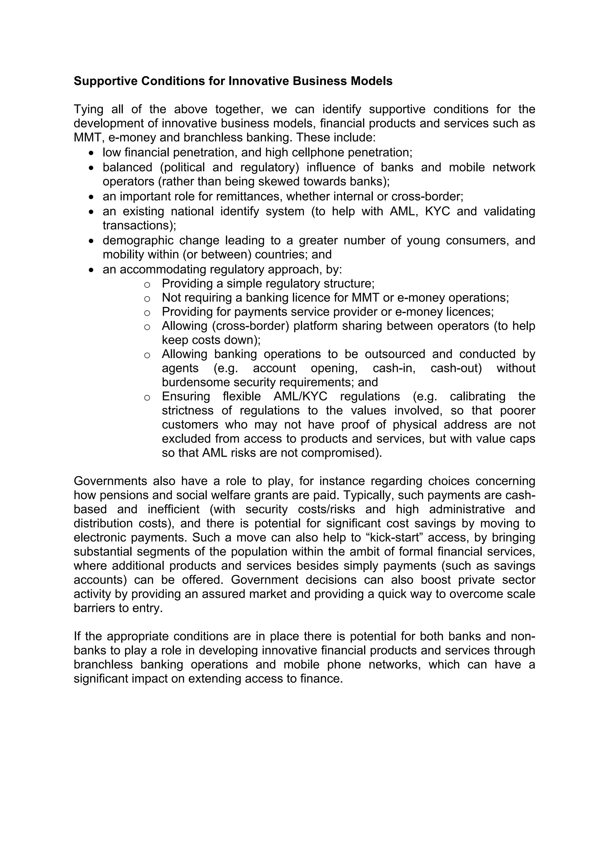  



Supportive Conditions for Innovative Business Models

Tying all of the above together, we can identify supportive conditions for the
development of innovative business models, financial products and services such as
MMT, e-money and branchless banking. These include:
  • low financial penetration, and high cellphone penetration;
  • balanced (political and regulatory) influence of banks and mobile network
     operators (rather than being skewed towards banks);
  • an important role for remittances, whether internal or cross-border;
  • an existing national identify system (to help with AML, KYC and validating
     transactions);
  • demographic change leading to a greater number of young consumers, and
     mobility within (or between) countries; and
  • an accommodating regulatory approach, by:
             o Providing a simple regulatory structure;
             o Not requiring a banking licence for MMT or e-money operations;
             o Providing for payments service provider or e-money licences;
             o Allowing (cross-border) platform sharing between operators (to help
                 keep costs down);
             o Allowing banking operations to be outsourced and conducted by
                 agents (e.g. account opening, cash-in, cash-out) without
                 burdensome security requirements; and
             o Ensuring flexible AML/KYC regulations (e.g. calibrating the
                 strictness of regulations to the values involved, so that poorer
                 customers who may not have proof of physical address are not
                 excluded from access to products and services, but with value caps
                 so that AML risks are not compromised).

Governments also have a role to play, for instance regarding choices concerning
how pensions and social welfare grants are paid. Typically, such payments are cash-
based and inefficient (with security costs/risks and high administrative and
distribution costs), and there is potential for significant cost savings by moving to
electronic payments. Such a move can also help to “kick-start” access, by bringing
substantial segments of the population within the ambit of formal financial services,
where additional products and services besides simply payments (such as savings
accounts) can be offered. Government decisions can also boost private sector
activity by providing an assured market and providing a quick way to overcome scale
barriers to entry.

If the appropriate conditions are in place there is potential for both banks and non-
banks to play a role in developing innovative financial products and services through
branchless banking operations and mobile phone networks, which can have a
significant impact on extending access to finance.
 
 




 
 