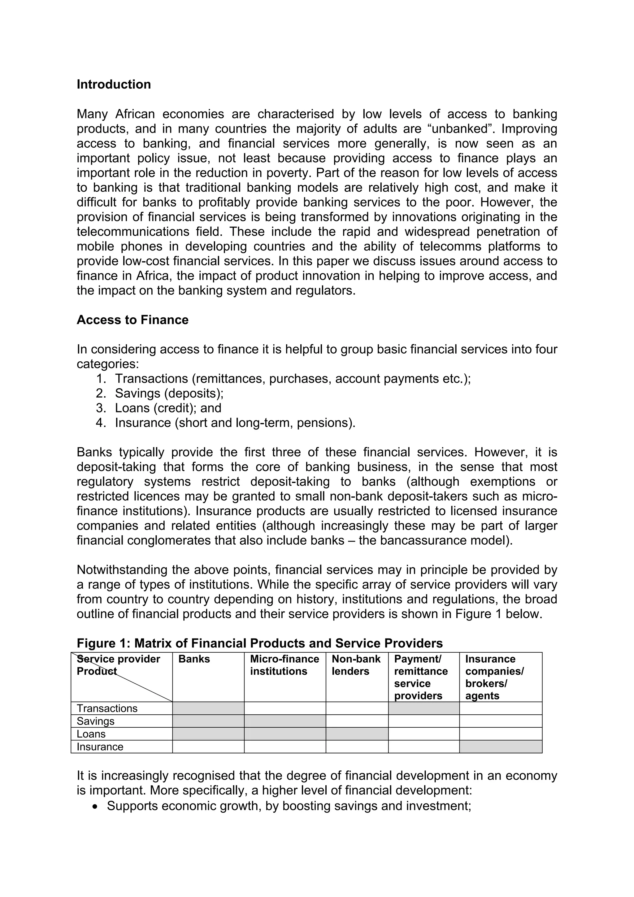  



Introduction
 
Many African economies are characterised by low levels of access to banking
products, and in many countries the majority of adults are “unbanked”. Improving
access to banking, and financial services more generally, is now seen as an
important policy issue, not least because providing access to finance plays an
important role in the reduction in poverty. Part of the reason for low levels of access
to banking is that traditional banking models are relatively high cost, and make it
difficult for banks to profitably provide banking services to the poor. However, the
provision of financial services is being transformed by innovations originating in the
telecommunications field. These include the rapid and widespread penetration of
mobile phones in developing countries and the ability of telecomms platforms to
provide low-cost financial services. In this paper we discuss issues around access to
finance in Africa, the impact of product innovation in helping to improve access, and
the impact on the banking system and regulators.

Access to Finance

In considering access to finance it is helpful to group basic financial services into four
categories:
    1. Transactions (remittances, purchases, account payments etc.);
    2. Savings (deposits);
    3. Loans (credit); and
    4. Insurance (short and long-term, pensions).

Banks typically provide the first three of these financial services. However, it is
deposit-taking that forms the core of banking business, in the sense that most
regulatory systems restrict deposit-taking to banks (although exemptions or
restricted licences may be granted to small non-bank deposit-takers such as micro-
finance institutions). Insurance products are usually restricted to licensed insurance
companies and related entities (although increasingly these may be part of larger
financial conglomerates that also include banks – the bancassurance model).

Notwithstanding the above points, financial services may in principle be provided by
a range of types of institutions. While the specific array of service providers will vary
from country to country depending on history, institutions and regulations, the broad
outline of financial products and their service providers is shown in Figure 1 below.

Figure 1: Matrix of Financial Products and Service Providers
Service provider   Banks        Micro-finance   Non-bank   Payment/     Insurance
Product                         institutions    lenders    remittance   companies/
                                                           service      brokers/
                                                           providers    agents
Transactions
Savings
Loans
Insurance

It is increasingly recognised that the degree of financial development in an economy
is important. More specifically, a higher level of financial development:
    • Supports economic growth, by boosting savings and investment;



 
 