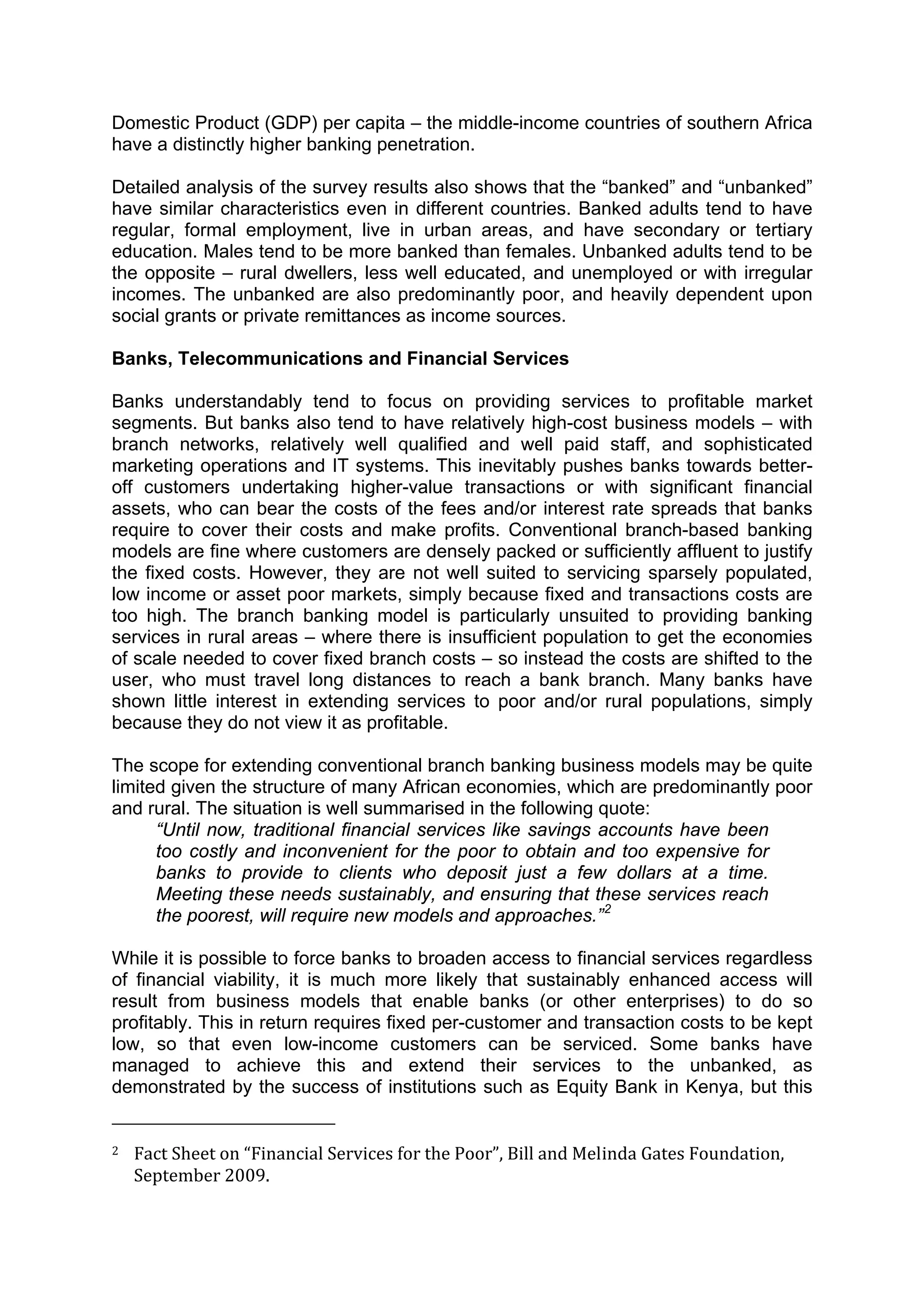 



Domestic Product (GDP) per capita – the middle-income countries of southern Africa
have a distinctly higher banking penetration.

Detailed analysis of the survey results also shows that the “banked” and “unbanked”
have similar characteristics even in different countries. Banked adults tend to have
regular, formal employment, live in urban areas, and have secondary or tertiary
education. Males tend to be more banked than females. Unbanked adults tend to be
the opposite – rural dwellers, less well educated, and unemployed or with irregular
incomes. The unbanked are also predominantly poor, and heavily dependent upon
social grants or private remittances as income sources.

Banks, Telecommunications and Financial Services

Banks understandably tend to focus on providing services to profitable market
segments. But banks also tend to have relatively high-cost business models – with
branch networks, relatively well qualified and well paid staff, and sophisticated
marketing operations and IT systems. This inevitably pushes banks towards better-
off customers undertaking higher-value transactions or with significant financial
assets, who can bear the costs of the fees and/or interest rate spreads that banks
require to cover their costs and make profits. Conventional branch-based banking
models are fine where customers are densely packed or sufficiently affluent to justify
the fixed costs. However, they are not well suited to servicing sparsely populated,
low income or asset poor markets, simply because fixed and transactions costs are
too high. The branch banking model is particularly unsuited to providing banking
services in rural areas – where there is insufficient population to get the economies
of scale needed to cover fixed branch costs – so instead the costs are shifted to the
user, who must travel long distances to reach a bank branch. Many banks have
shown little interest in extending services to poor and/or rural populations, simply
because they do not view it as profitable.

The scope for extending conventional branch banking business models may be quite
limited given the structure of many African economies, which are predominantly poor
and rural. The situation is well summarised in the following quote:
      “Until now, traditional financial services like savings accounts have been
      too costly and inconvenient for the poor to obtain and too expensive for
      banks to provide to clients who deposit just a few dollars at a time.
      Meeting these needs sustainably, and ensuring that these services reach
      the poorest, will require new models and approaches.” 2

While it is possible to force banks to broaden access to financial services regardless
of financial viability, it is much more likely that sustainably enhanced access will
result from business models that enable banks (or other enterprises) to do so
profitably. This in return requires fixed per-customer and transaction costs to be kept
low, so that even low-income customers can be serviced. Some banks have
managed to achieve this and extend their services to the unbanked, as
demonstrated by the success of institutions such as Equity Bank in Kenya, but this
                                                        
2     Fact Sheet on “Financial Services for the Poor”, Bill and Melinda Gates Foundation, 
      September 2009. 



 
 